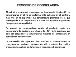PROCESO DE CONGELACION
Al salir el producto del congelador, se tiene que la distribución de
temperaturas en él no es uniforme; más caliente en el centro y
más frío en la superficie. La temperatura promedio es la que
corresponde a la temperatura a la cual se equilibra el producto
(temperatura de equilibrio).
En general, es recomendable enfriar el producto hasta una
temperatura de equilibrio por debajo de -18°C. El producto que
sale del congelador a temperaturas mayores se almacenará en
condiciones desfavorables.
La conversión del agua en hielo produce la concentración de
componentes solubles, cambios de pH y afecta los tejidos
produciendo cambios en la textura y reacciones bioquímicas.
 