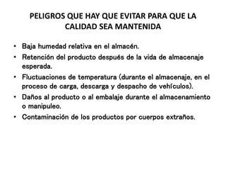 PELIGROS QUE HAY QUE EVITAR PARA QUE LA
CALIDAD SEA MANTENIDA
• Baja humedad relativa en el almacén.
• Retención del producto después de la vida de almacenaje
esperada.
• Fluctuaciones de temperatura (durante el almacenaje, en el
proceso de carga, descarga y despacho de vehículos).
• Daños al producto o al embalaje durante el almacenamiento
o manipuleo.
• Contaminación de los productos por cuerpos extraños.
 