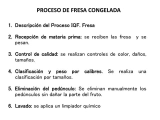 PROCESO DE FRESA CONGELADA
1. Descripción del Proceso IQF. Fresa
2. Recepción de materia prima: se reciben las fresa y se
pesan.
3. Control de calidad: se realizan controles de color, daños,
tamaños.
4. Clasificación y peso por calibres. Se realiza una
clasificación por tamaños.
5. Eliminación del pedúnculo: Se eliminan manualmente los
pedúnculos sin dañar la parte del fruto.
6. Lavado: se aplica un limpiador químico
 