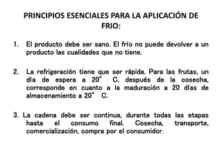 PRINCIPIOS ESENCIALES PARA LA APLICACIÓN DE
FRIO:
1. El producto debe ser sano. El frío no puede devolver a un
producto las cualidades que no tiene.
2. La refrigeración tiene que ser rápida. Para las frutas, un
día de espera a 20° C, después de la cosecha,
corresponde en cuanto a la maduración a 20 días de
almacenamiento a 20° C.
3. La cadena debe ser continua, durante todas las etapas
hasta el consumo final. Cosecha, transporte,
comercialización, compra por el consumidor.
 