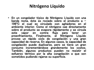 Nitrógeno Líquido
• En un congelador típico de Nitrógeno Líquido con una
banda recta, éste es rociado sobre el producto a -
196ºC el cual es circulado con agitadores en el
ambiente interior. Como el nitrógeno cae directamente
sobre el producto se evapora rápidamente y se circula
este vapor en contra flujo para tener un
preenfriamiento. Finalmente, el Nitrógeno Líquido
provee un rápido ciclo de congelación y una gran
capacidad de reserva. En algunos casos, la capacidad de
congelación puede duplicarse, pero se tiene un gran
consumo incrementándose grandemente los costos.
También, algunos productos pueden no resistir el
esfuerzo térmico por la alta congelación a que son
sometidos pudiendo rajarse su superficie.
 