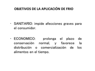 OBJETIVOS DE LA APLICACIÓN DE FRIO
• SANITARIO: impide afecciones graves para
el consumidor.
• ECONOMICO: prolonga el plazo de
conservación normal, y favorece la
distribución o comercialización de los
alimentos en el tiempo.
 