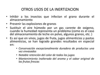 OTROS USOS DE LA INERTIZACION
• Inhibir a los insectos que infectan el grano durante el
almacenamiento
• Prevenir las explosiones de granos
• Sustituir el aire húmedo por un gas carente de oxigeno,
cuando la humedad representa un problema (como es el caso
del almacenamiento de leche en polvo, algunos granos, etc. )
• Es así que en vinos, jugos de fruta, jugos alimenticios y pastas
alimenticias, se han logrado grandes resultados en especial
en:
• Conservación excepcionalmente duradera de productos una
vez envasados
• Notable retención del color de todos los jugos
• Mantenimiento inalterado del aroma y el sabor original de
las frutas frescas
 