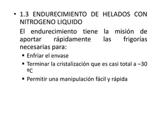 • 1.3 ENDURECIMIENTO DE HELADOS CON
NITROGENO LIQUIDO
El endurecimiento tiene la misión de
aportar rápidamente las frigorías
necesarias para:
 Enfriar el envase
 Terminar la cristalización que es casi total a –30
ºC
 Permitir una manipulación fácil y rápida
 