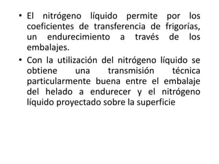 • El nitrógeno líquido permite por los
coeficientes de transferencia de frigorías,
un endurecimiento a través de los
embalajes.
• Con la utilización del nitrógeno líquido se
obtiene una transmisión técnica
particularmente buena entre el embalaje
del helado a endurecer y el nitrógeno
líquido proyectado sobre la superficie
 