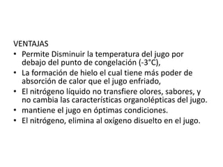 VENTAJAS
• Permite Disminuir la temperatura del jugo por
debajo del punto de congelación (-3°C),
• La formación de hielo el cual tiene más poder de
absorción de calor que el jugo enfriado,
• El nitrógeno líquido no transfiere olores, sabores, y
no cambia las características organolépticas del jugo.
• mantiene el jugo en óptimas condiciones.
• El nitrógeno, elimina al oxígeno disuelto en el jugo.
 