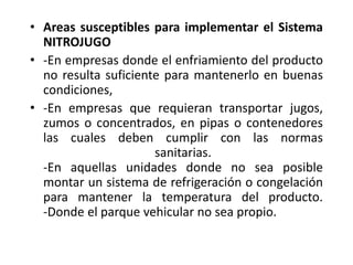 • Areas susceptibles para implementar el Sistema
NITROJUGO
• -En empresas donde el enfriamiento del producto
no resulta suficiente para mantenerlo en buenas
condiciones,
• -En empresas que requieran transportar jugos,
zumos o concentrados, en pipas o contenedores
las cuales deben cumplir con las normas
sanitarias.
-En aquellas unidades donde no sea posible
montar un sistema de refrigeración o congelación
para mantener la temperatura del producto.
-Donde el parque vehicular no sea propio.
 