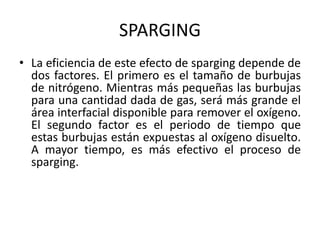 SPARGING
• La eficiencia de este efecto de sparging depende de
dos factores. El primero es el tamaño de burbujas
de nitrógeno. Mientras más pequeñas las burbujas
para una cantidad dada de gas, será más grande el
área interfacial disponible para remover el oxígeno.
El segundo factor es el periodo de tiempo que
estas burbujas están expuestas al oxígeno disuelto.
A mayor tiempo, es más efectivo el proceso de
sparging.
 