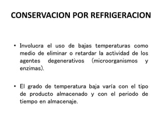 CONSERVACION POR REFRIGERACION
• Involucra el uso de bajas temperaturas como
medio de eliminar o retardar la actividad de los
agentes degenerativos (microorganismos y
enzimas).
• El grado de temperatura baja varía con el tipo
de producto almacenado y con el periodo de
tiempo en almacenaje.
 