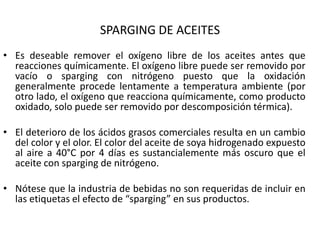 SPARGING DE ACEITES
• Es deseable remover el oxígeno libre de los aceites antes que
reacciones químicamente. El oxígeno libre puede ser removido por
vacío o sparging con nitrógeno puesto que la oxidación
generalmente procede lentamente a temperatura ambiente (por
otro lado, el oxígeno que reacciona químicamente, como producto
oxidado, solo puede ser removido por descomposición térmica).
• El deterioro de los ácidos grasos comerciales resulta en un cambio
del color y el olor. El color del aceite de soya hidrogenado expuesto
al aire a 40°C por 4 días es sustancialemente más oscuro que el
aceite con sparging de nitrógeno.
• Nótese que la industria de bebidas no son requeridas de incluir en
las etiquetas el efecto de “sparging” en sus productos.
 