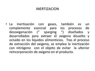 INERTIZACION
• La inertización con gases, también es un
complemento esencial para los procesos de
desoxigenación (“ sparging “) diseñados y
desarrollados para extraer él oxigeno disuelto y
ocluido en los líquidos alimenticios. Tras el proceso
de extracción del oxigeno, se emplea la inertización
con nitrógeno con el objeto de evitar la ulterior
reincorporación de oxigeno en el producto.
 