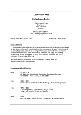 Curriculum Vitae
Michael Alan Bailey
30 Bonegate Road
Brighouse
West Yorkshire
HD6 1TQ
Mobile : 07583954719
Email : mbailey62@hotmail.co.uk
Date of Birth : 11th
October 1962 Nationality : White, British
Personal Profile
An intelligent, well presented and adaptable individual, with recognised qualifications
and underpinned by work experience in environments demanding self motivation and
a focused approach, capable of working without supervision and willing to assume
additional responsibility, quick and willing to assimilate and apply new working
procedures, familiar with a wide range of IT applications combined with a high
standard of numeracy and literacy.
Experience within engineering fabrication/welding, drawing office and
Project management environments
Education and Qualifications
Date 2008 – 2009
NVQ Level 4, Construction Contracting Operations (General)
Hold CSCS – Platinum, Reg No 02773516
Date 1990 – 1992
BTEC National Certificate in Manufacturing & Production Engineering
Date 1979 – 1983
4 Year Engineering apprenticeship, City & Guilds
Thick & Thin plate fabricator and welding
Date 1978
GCE “O” Level – Maths, English, Physics and Technical Drawing
 