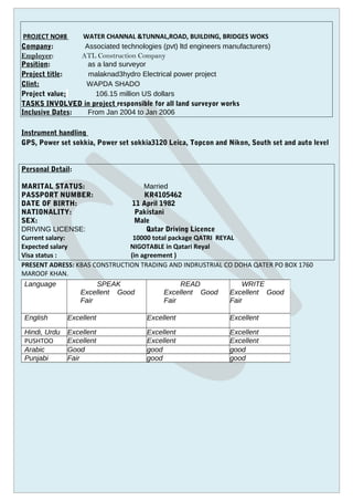 PROJECT NO#8 WATER CHANNAL &TUNNAL,ROAD, BUILDING, BRIDGES WOKS
Company: Associated technologies (pvt) ltd engineers manufacturers)
Employer: ATL Construction Company
Position: as a land surveyor
Project title: malaknad3hydro Electrical power project
Clint: WAPDA SHADO
Project value: 106.15 million US dollars
TASKS INVOLVED in project responsible for all land surveyor works
Inclusive Dates: From Jan 2004 to Jan 2006
Instrument handling
GPS, Power set sokkia, Power set sokkia3120 Leica, Topcon and Nikon, South set and auto level
Personal Detail:
MARITAL STATUS: Married
PASSPORT NUMBER: KR4105462
DATE OF BIRTH: 11 April 1982
NATIONALITY: Pakistani
SEX: Male
DRIVING LICENSE: Qatar Driving Licence
Current salary: 10000 total package QATRI REYAL
Expected salary NIGOTABLE in Qatari Reyal
Visa status : (in agreement )
PRESENT ADRESS: KBAS CONSTRUCTION TRADING AND INDRUSTRIAL CO DOHA QATER PO BOX 1760
MAROOF KHAN.
Language SPEAK
Excellent Good
Fair
READ
Excellent Good
Fair
WRITE
Excellent Good
Fair
English Excellent Excellent Excellent
Hindi, Urdu Excellent Excellent Excellent
PUSHTOO Excellent Excellent Excellent
Arabic Good good good
Punjabi Fair good good
 