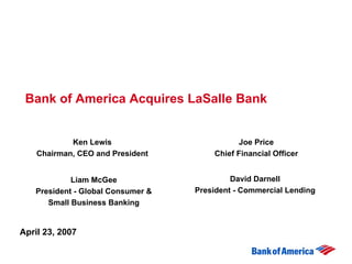 Bank of America Acquires LaSalle Bank


            Ken Lewis                        Joe Price
    Chairman, CEO and President        Chief Financial Officer


            Liam McGee                      David Darnell
   President - Global Consumer &   President - Commercial Lending
      Small Business Banking


April 23, 2007
 