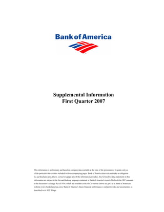 Supplemental Information
                           First Quarter 2007




This information is preliminary and based on company data available at the time of the presentation. It speaks only as
of the particular date or dates included in the accompanying pages. Bank of America does not undertake an obligation
to, and disclaims any duty to, correct or update any of the information provided. Any forward-looking statements in this
information are subject to the forward-looking language contained in Bank of America's reports filed with the SEC pursuant
to the Securities Exchange Act of 1934, which are available at the SEC's website (www.sec.gov) or at Bank of America's
website (www.bankofamerica.com). Bank of America's future financial performance is subject to risks and uncertainties as
described in its SEC filings.
 