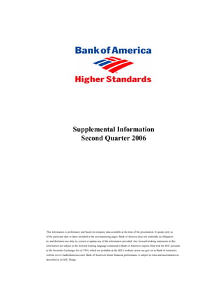 Supplemental Information
                           Second Quarter 2006




This information is preliminary and based on company data available at the time of the presentation. It speaks only as
of the particular date or dates included in the accompanying pages. Bank of America does not undertake an obligation
to, and disclaims any duty to, correct or update any of the information provided. Any forward-looking statements in this
information are subject to the forward-looking language contained in Bank of America's reports filed with the SEC pursuant
to the Securities Exchange Act of 1934, which are available at the SEC's website (www.sec.gov) or at Bank of America's
website (www.bankofamerica.com). Bank of America's future financial performance is subject to risks and uncertainties as
described in its SEC filings.
 