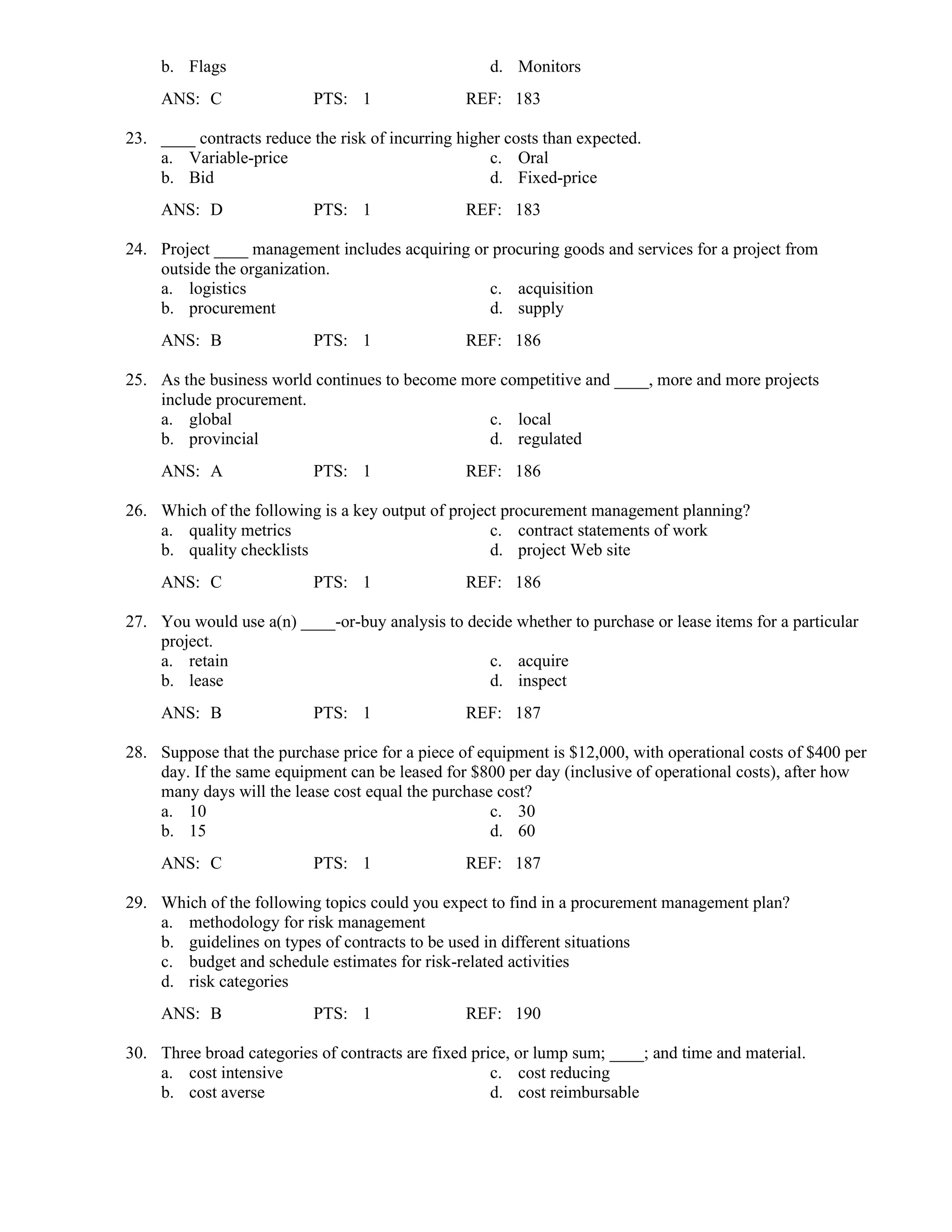b. Flags d. Monitors
ANS: C PTS: 1 REF: 183
23. ____ contracts reduce the risk of incurring higher costs than expected.
a. Variable-price c. Oral
b. Bid d. Fixed-price
ANS: D PTS: 1 REF: 183
24. Project ____ management includes acquiring or procuring goods and services for a project from
outside the organization.
a. logistics c. acquisition
b. procurement d. supply
ANS: B PTS: 1 REF: 186
25. As the business world continues to become more competitive and ____, more and more projects
include procurement.
a. global c. local
b. provincial d. regulated
ANS: A PTS: 1 REF: 186
26. Which of the following is a key output of project procurement management planning?
a. quality metrics c. contract statements of work
b. quality checklists d. project Web site
ANS: C PTS: 1 REF: 186
27. You would use a(n) ____-or-buy analysis to decide whether to purchase or lease items for a particular
project.
a. retain c. acquire
b. lease d. inspect
ANS: B PTS: 1 REF: 187
28. Suppose that the purchase price for a piece of equipment is $12,000, with operational costs of $400 per
day. If the same equipment can be leased for $800 per day (inclusive of operational costs), after how
many days will the lease cost equal the purchase cost?
a. 10 c. 30
b. 15 d. 60
ANS: C PTS: 1 REF: 187
29. Which of the following topics could you expect to find in a procurement management plan?
a. methodology for risk management
b. guidelines on types of contracts to be used in different situations
c. budget and schedule estimates for risk-related activities
d. risk categories
ANS: B PTS: 1 REF: 190
30. Three broad categories of contracts are fixed price, or lump sum; ____; and time and material.
a. cost intensive c. cost reducing
b. cost averse d. cost reimbursable
 
