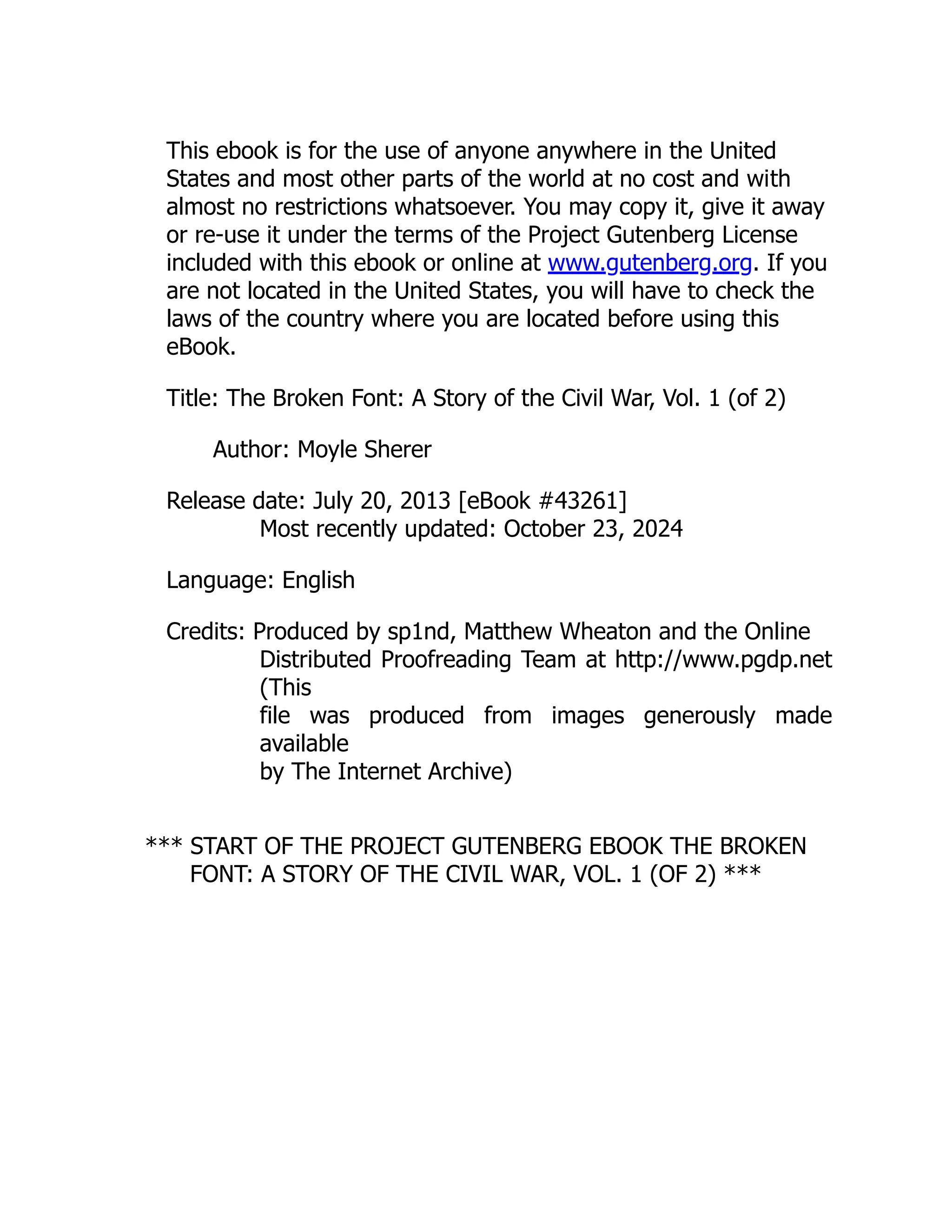 This ebook is for the use of anyone anywhere in the United
States and most other parts of the world at no cost and with
almost no restrictions whatsoever. You may copy it, give it away
or re-use it under the terms of the Project Gutenberg License
included with this ebook or online at www.gutenberg.org. If you
are not located in the United States, you will have to check the
laws of the country where you are located before using this
eBook.
Title: The Broken Font: A Story of the Civil War, Vol. 1 (of 2)
Author: Moyle Sherer
Release date: July 20, 2013 [eBook #43261]
Most recently updated: October 23, 2024
Language: English
Credits: Produced by sp1nd, Matthew Wheaton and the Online
Distributed Proofreading Team at http://www.pgdp.net
(This
file was produced from images generously made
available
by The Internet Archive)
*** START OF THE PROJECT GUTENBERG EBOOK THE BROKEN
FONT: A STORY OF THE CIVIL WAR, VOL. 1 (OF 2) ***
 