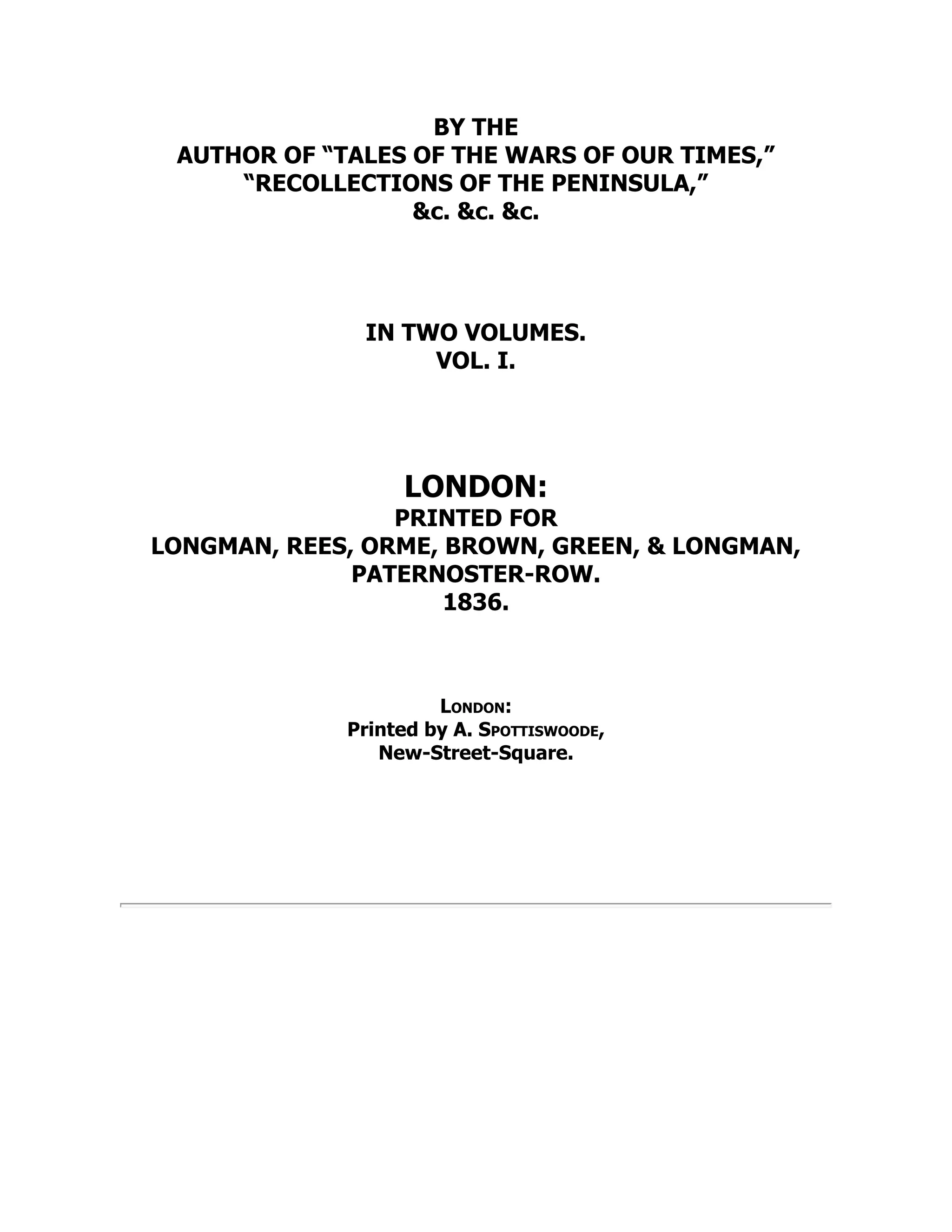BY THE
AUTHOR OF “TALES OF THE WARS OF OUR TIMES,”
“RECOLLECTIONS OF THE PENINSULA,”
&c. &c. &c.
IN TWO VOLUMES.
VOL. I.
LONDON:
PRINTED FOR
LONGMAN, REES, ORME, BROWN, GREEN, & LONGMAN,
PATERNOSTER-ROW.
1836.
London:
Printed by A. Spottiswoode,
New-Street-Square.
 