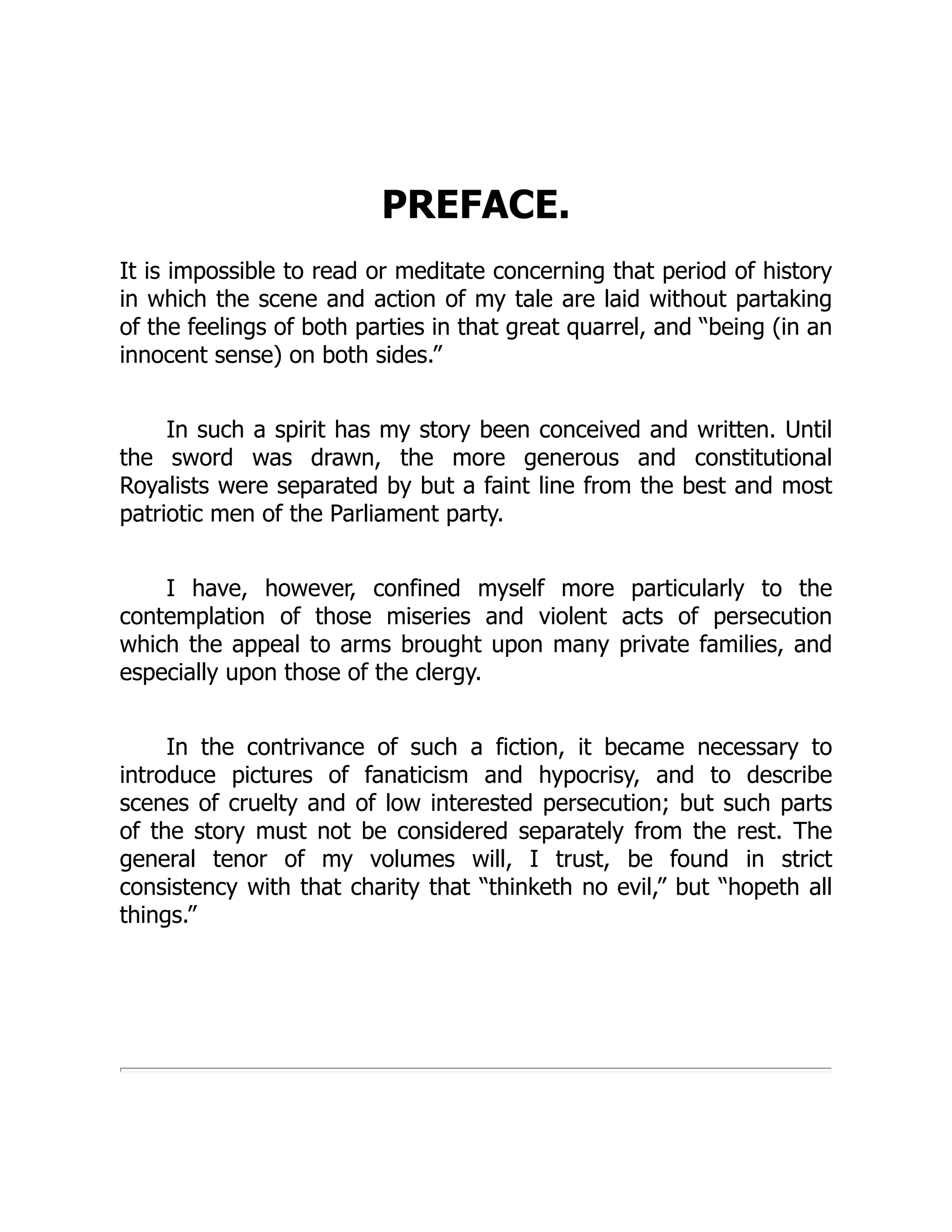 PREFACE.
It is impossible to read or meditate concerning that period of history
in which the scene and action of my tale are laid without partaking
of the feelings of both parties in that great quarrel, and “being (in an
innocent sense) on both sides.”
In such a spirit has my story been conceived and written. Until
the sword was drawn, the more generous and constitutional
Royalists were separated by but a faint line from the best and most
patriotic men of the Parliament party.
I have, however, confined myself more particularly to the
contemplation of those miseries and violent acts of persecution
which the appeal to arms brought upon many private families, and
especially upon those of the clergy.
In the contrivance of such a fiction, it became necessary to
introduce pictures of fanaticism and hypocrisy, and to describe
scenes of cruelty and of low interested persecution; but such parts
of the story must not be considered separately from the rest. The
general tenor of my volumes will, I trust, be found in strict
consistency with that charity that “thinketh no evil,” but “hopeth all
things.”
 