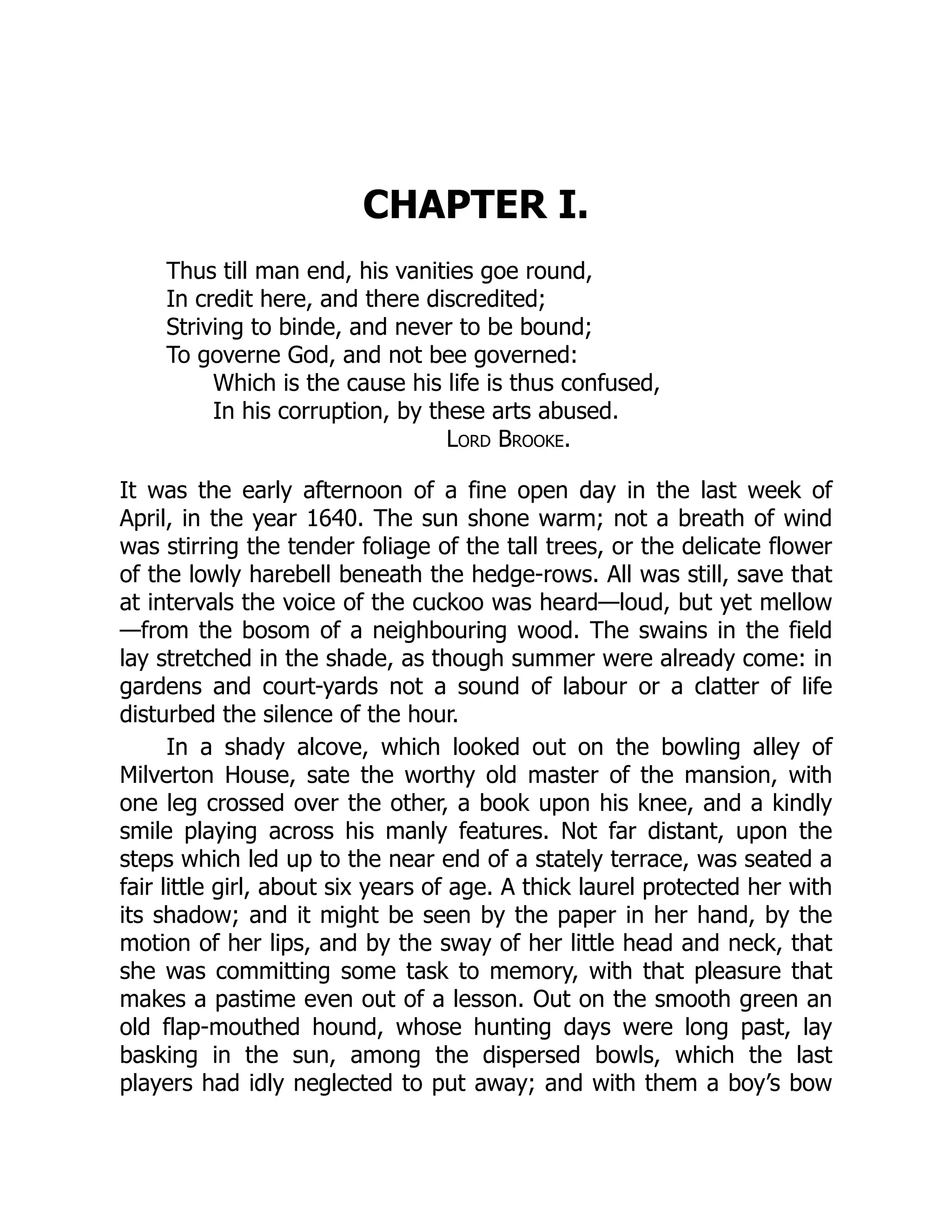 CHAPTER I.
Thus till man end, his vanities goe round,
In credit here, and there discredited;
Striving to binde, and never to be bound;
To governe God, and not bee governed:
Which is the cause his life is thus confused,
In his corruption, by these arts abused.
Lord Brooke.
It was the early afternoon of a fine open day in the last week of
April, in the year 1640. The sun shone warm; not a breath of wind
was stirring the tender foliage of the tall trees, or the delicate flower
of the lowly harebell beneath the hedge-rows. All was still, save that
at intervals the voice of the cuckoo was heard—loud, but yet mellow
—from the bosom of a neighbouring wood. The swains in the field
lay stretched in the shade, as though summer were already come: in
gardens and court-yards not a sound of labour or a clatter of life
disturbed the silence of the hour.
In a shady alcove, which looked out on the bowling alley of
Milverton House, sate the worthy old master of the mansion, with
one leg crossed over the other, a book upon his knee, and a kindly
smile playing across his manly features. Not far distant, upon the
steps which led up to the near end of a stately terrace, was seated a
fair little girl, about six years of age. A thick laurel protected her with
its shadow; and it might be seen by the paper in her hand, by the
motion of her lips, and by the sway of her little head and neck, that
she was committing some task to memory, with that pleasure that
makes a pastime even out of a lesson. Out on the smooth green an
old flap-mouthed hound, whose hunting days were long past, lay
basking in the sun, among the dispersed bowls, which the last
players had idly neglected to put away; and with them a boy’s bow
 