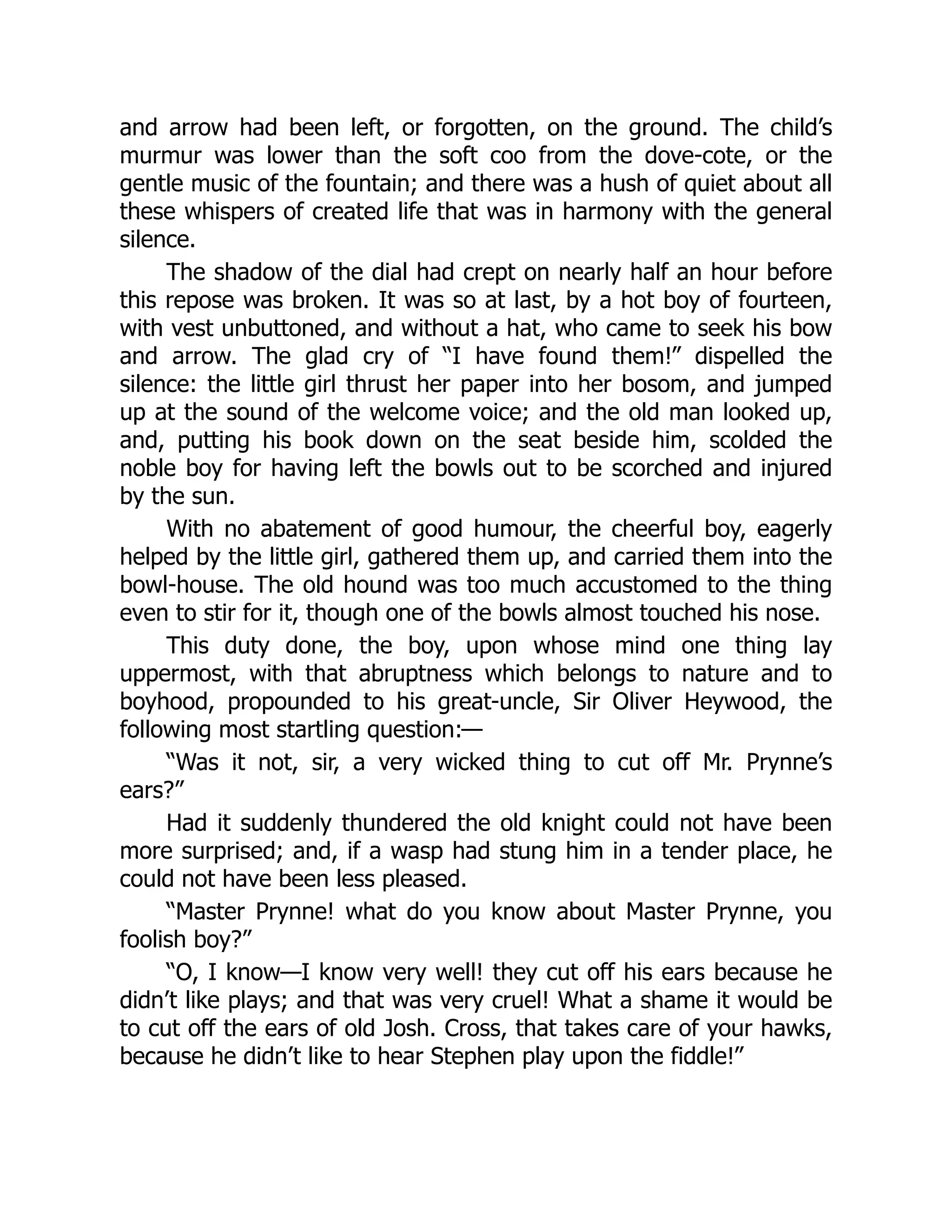 and arrow had been left, or forgotten, on the ground. The child’s
murmur was lower than the soft coo from the dove-cote, or the
gentle music of the fountain; and there was a hush of quiet about all
these whispers of created life that was in harmony with the general
silence.
The shadow of the dial had crept on nearly half an hour before
this repose was broken. It was so at last, by a hot boy of fourteen,
with vest unbuttoned, and without a hat, who came to seek his bow
and arrow. The glad cry of “I have found them!” dispelled the
silence: the little girl thrust her paper into her bosom, and jumped
up at the sound of the welcome voice; and the old man looked up,
and, putting his book down on the seat beside him, scolded the
noble boy for having left the bowls out to be scorched and injured
by the sun.
With no abatement of good humour, the cheerful boy, eagerly
helped by the little girl, gathered them up, and carried them into the
bowl-house. The old hound was too much accustomed to the thing
even to stir for it, though one of the bowls almost touched his nose.
This duty done, the boy, upon whose mind one thing lay
uppermost, with that abruptness which belongs to nature and to
boyhood, propounded to his great-uncle, Sir Oliver Heywood, the
following most startling question:—
“Was it not, sir, a very wicked thing to cut off Mr. Prynne’s
ears?”
Had it suddenly thundered the old knight could not have been
more surprised; and, if a wasp had stung him in a tender place, he
could not have been less pleased.
“Master Prynne! what do you know about Master Prynne, you
foolish boy?”
“O, I know—I know very well! they cut off his ears because he
didn’t like plays; and that was very cruel! What a shame it would be
to cut off the ears of old Josh. Cross, that takes care of your hawks,
because he didn’t like to hear Stephen play upon the fiddle!”
 