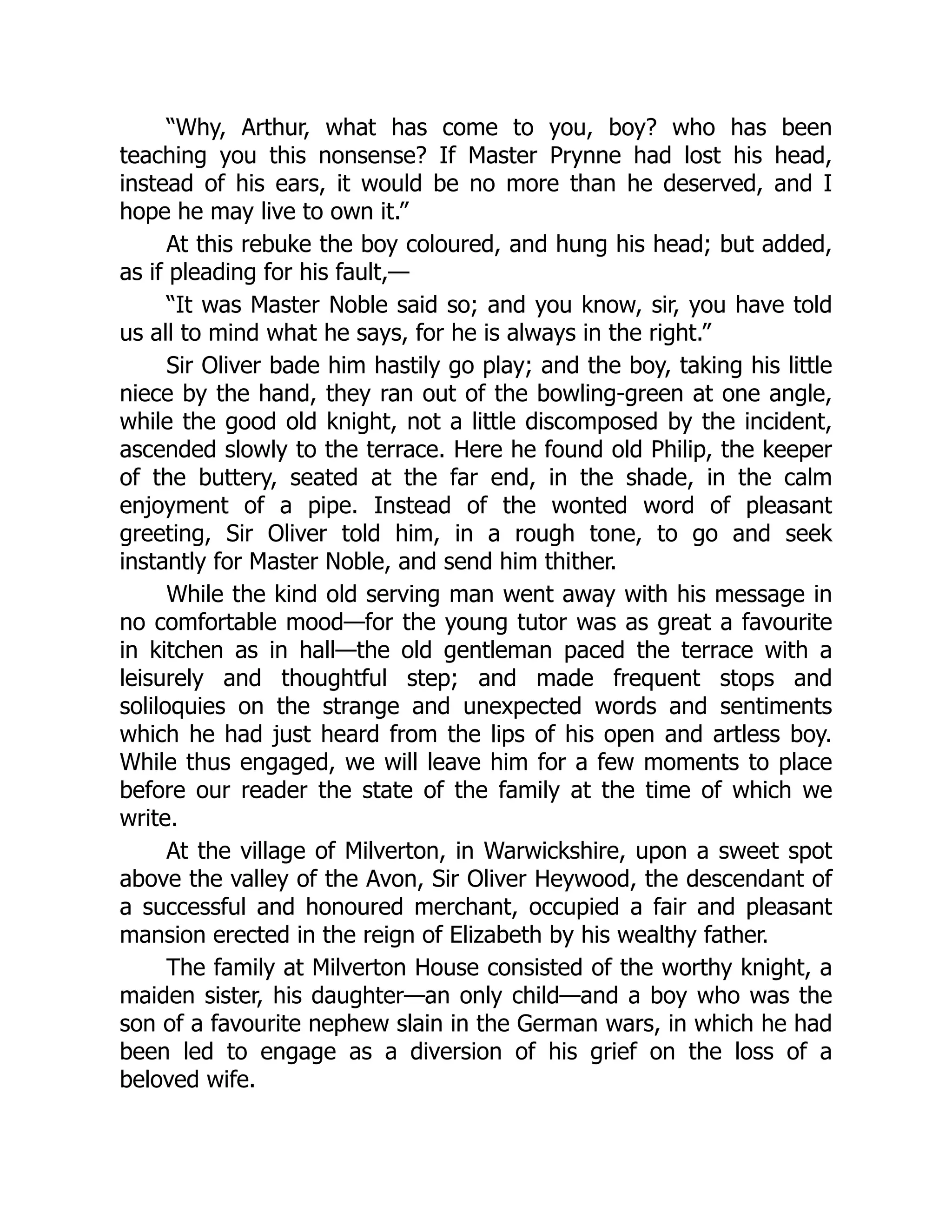 “Why, Arthur, what has come to you, boy? who has been
teaching you this nonsense? If Master Prynne had lost his head,
instead of his ears, it would be no more than he deserved, and I
hope he may live to own it.”
At this rebuke the boy coloured, and hung his head; but added,
as if pleading for his fault,—
“It was Master Noble said so; and you know, sir, you have told
us all to mind what he says, for he is always in the right.”
Sir Oliver bade him hastily go play; and the boy, taking his little
niece by the hand, they ran out of the bowling-green at one angle,
while the good old knight, not a little discomposed by the incident,
ascended slowly to the terrace. Here he found old Philip, the keeper
of the buttery, seated at the far end, in the shade, in the calm
enjoyment of a pipe. Instead of the wonted word of pleasant
greeting, Sir Oliver told him, in a rough tone, to go and seek
instantly for Master Noble, and send him thither.
While the kind old serving man went away with his message in
no comfortable mood—for the young tutor was as great a favourite
in kitchen as in hall—the old gentleman paced the terrace with a
leisurely and thoughtful step; and made frequent stops and
soliloquies on the strange and unexpected words and sentiments
which he had just heard from the lips of his open and artless boy.
While thus engaged, we will leave him for a few moments to place
before our reader the state of the family at the time of which we
write.
At the village of Milverton, in Warwickshire, upon a sweet spot
above the valley of the Avon, Sir Oliver Heywood, the descendant of
a successful and honoured merchant, occupied a fair and pleasant
mansion erected in the reign of Elizabeth by his wealthy father.
The family at Milverton House consisted of the worthy knight, a
maiden sister, his daughter—an only child—and a boy who was the
son of a favourite nephew slain in the German wars, in which he had
been led to engage as a diversion of his grief on the loss of a
beloved wife.
 