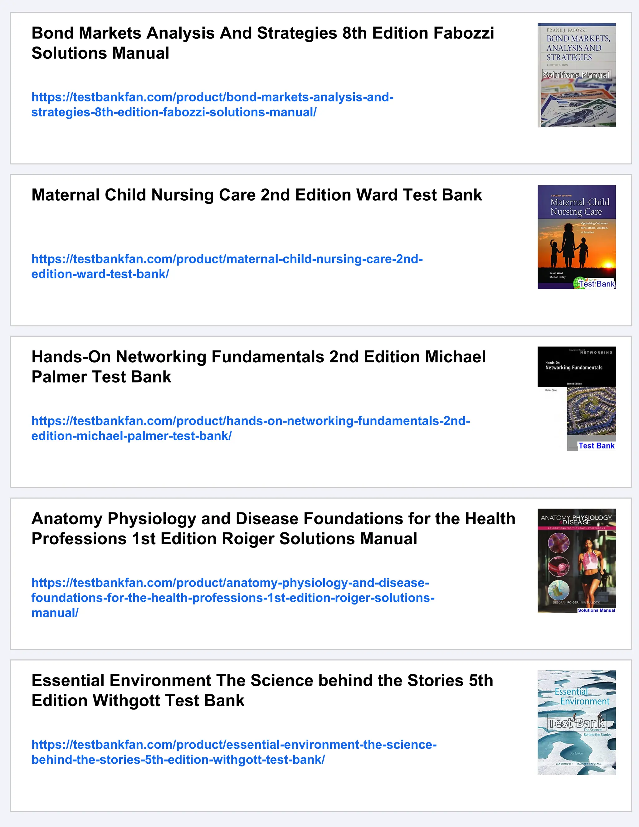 Bond Markets Analysis And Strategies 8th Edition Fabozzi
Solutions Manual
https://testbankfan.com/product/bond-markets-analysis-and-
strategies-8th-edition-fabozzi-solutions-manual/
Maternal Child Nursing Care 2nd Edition Ward Test Bank
https://testbankfan.com/product/maternal-child-nursing-care-2nd-
edition-ward-test-bank/
Hands-On Networking Fundamentals 2nd Edition Michael
Palmer Test Bank
https://testbankfan.com/product/hands-on-networking-fundamentals-2nd-
edition-michael-palmer-test-bank/
Anatomy Physiology and Disease Foundations for the Health
Professions 1st Edition Roiger Solutions Manual
https://testbankfan.com/product/anatomy-physiology-and-disease-
foundations-for-the-health-professions-1st-edition-roiger-solutions-
manual/
Essential Environment The Science behind the Stories 5th
Edition Withgott Test Bank
https://testbankfan.com/product/essential-environment-the-science-
behind-the-stories-5th-edition-withgott-test-bank/
 