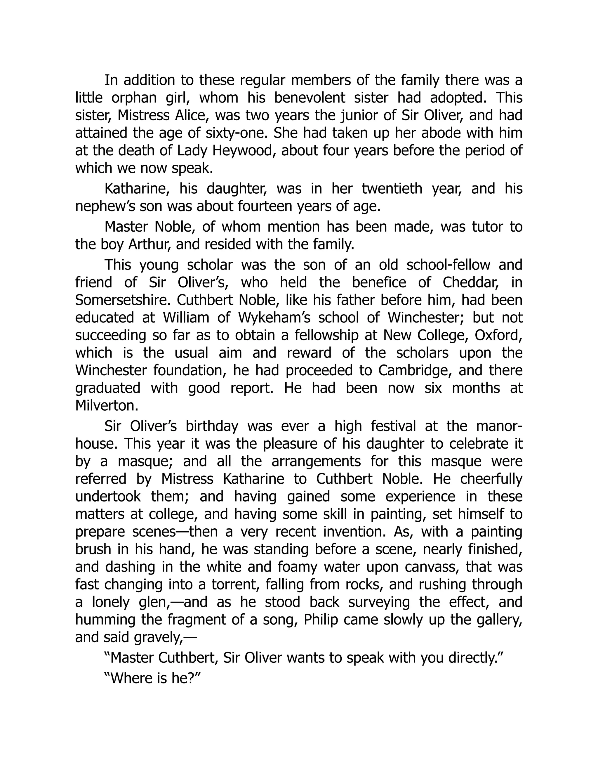 In addition to these regular members of the family there was a
little orphan girl, whom his benevolent sister had adopted. This
sister, Mistress Alice, was two years the junior of Sir Oliver, and had
attained the age of sixty-one. She had taken up her abode with him
at the death of Lady Heywood, about four years before the period of
which we now speak.
Katharine, his daughter, was in her twentieth year, and his
nephew’s son was about fourteen years of age.
Master Noble, of whom mention has been made, was tutor to
the boy Arthur, and resided with the family.
This young scholar was the son of an old school-fellow and
friend of Sir Oliver’s, who held the benefice of Cheddar, in
Somersetshire. Cuthbert Noble, like his father before him, had been
educated at William of Wykeham’s school of Winchester; but not
succeeding so far as to obtain a fellowship at New College, Oxford,
which is the usual aim and reward of the scholars upon the
Winchester foundation, he had proceeded to Cambridge, and there
graduated with good report. He had been now six months at
Milverton.
Sir Oliver’s birthday was ever a high festival at the manor-
house. This year it was the pleasure of his daughter to celebrate it
by a masque; and all the arrangements for this masque were
referred by Mistress Katharine to Cuthbert Noble. He cheerfully
undertook them; and having gained some experience in these
matters at college, and having some skill in painting, set himself to
prepare scenes—then a very recent invention. As, with a painting
brush in his hand, he was standing before a scene, nearly finished,
and dashing in the white and foamy water upon canvass, that was
fast changing into a torrent, falling from rocks, and rushing through
a lonely glen,—and as he stood back surveying the effect, and
humming the fragment of a song, Philip came slowly up the gallery,
and said gravely,—
“Master Cuthbert, Sir Oliver wants to speak with you directly.”
“Where is he?”
 
