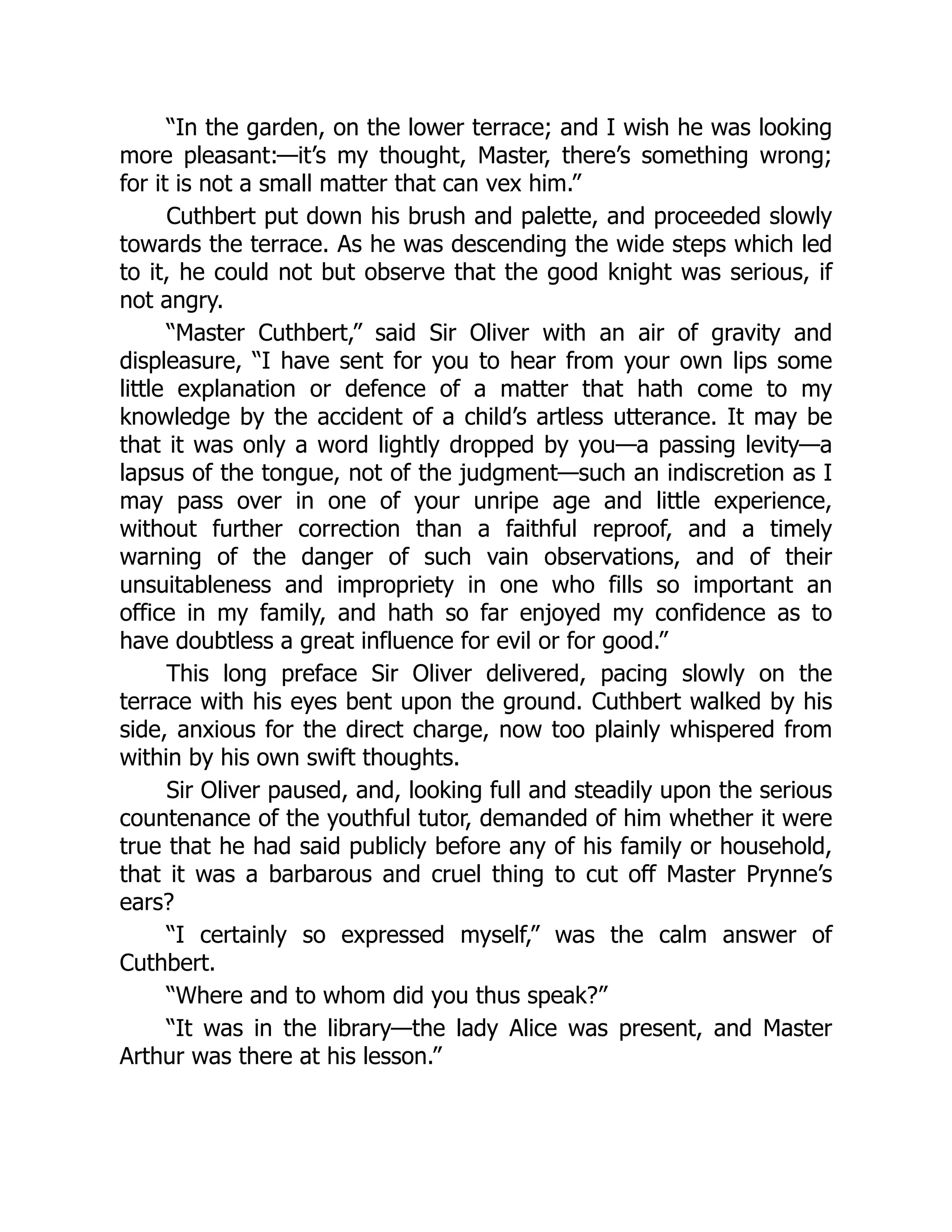“In the garden, on the lower terrace; and I wish he was looking
more pleasant:—it’s my thought, Master, there’s something wrong;
for it is not a small matter that can vex him.”
Cuthbert put down his brush and palette, and proceeded slowly
towards the terrace. As he was descending the wide steps which led
to it, he could not but observe that the good knight was serious, if
not angry.
“Master Cuthbert,” said Sir Oliver with an air of gravity and
displeasure, “I have sent for you to hear from your own lips some
little explanation or defence of a matter that hath come to my
knowledge by the accident of a child’s artless utterance. It may be
that it was only a word lightly dropped by you—a passing levity—a
lapsus of the tongue, not of the judgment—such an indiscretion as I
may pass over in one of your unripe age and little experience,
without further correction than a faithful reproof, and a timely
warning of the danger of such vain observations, and of their
unsuitableness and impropriety in one who fills so important an
office in my family, and hath so far enjoyed my confidence as to
have doubtless a great influence for evil or for good.”
This long preface Sir Oliver delivered, pacing slowly on the
terrace with his eyes bent upon the ground. Cuthbert walked by his
side, anxious for the direct charge, now too plainly whispered from
within by his own swift thoughts.
Sir Oliver paused, and, looking full and steadily upon the serious
countenance of the youthful tutor, demanded of him whether it were
true that he had said publicly before any of his family or household,
that it was a barbarous and cruel thing to cut off Master Prynne’s
ears?
“I certainly so expressed myself,” was the calm answer of
Cuthbert.
“Where and to whom did you thus speak?”
“It was in the library—the lady Alice was present, and Master
Arthur was there at his lesson.”
 
