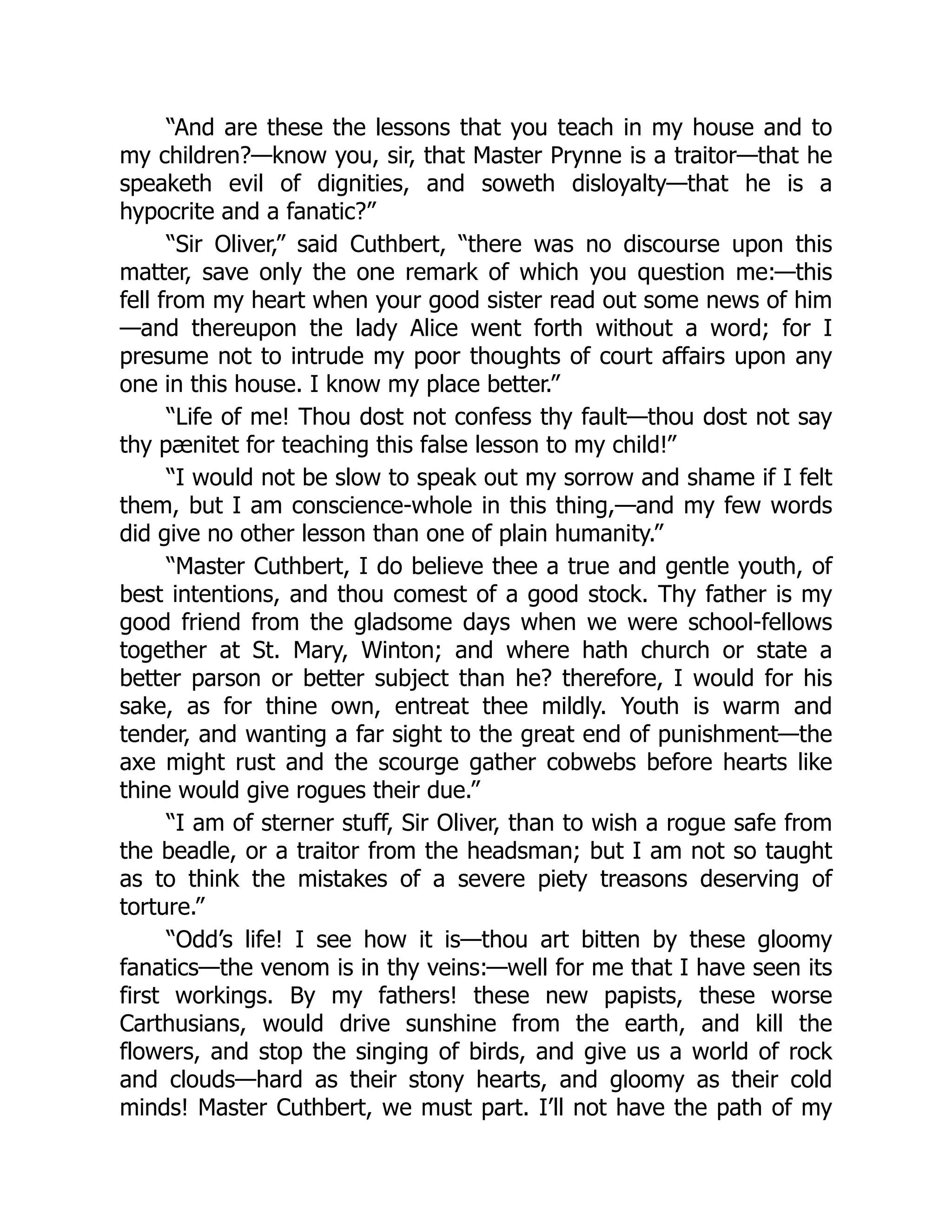“And are these the lessons that you teach in my house and to
my children?—know you, sir, that Master Prynne is a traitor—that he
speaketh evil of dignities, and soweth disloyalty—that he is a
hypocrite and a fanatic?”
“Sir Oliver,” said Cuthbert, “there was no discourse upon this
matter, save only the one remark of which you question me:—this
fell from my heart when your good sister read out some news of him
—and thereupon the lady Alice went forth without a word; for I
presume not to intrude my poor thoughts of court affairs upon any
one in this house. I know my place better.”
“Life of me! Thou dost not confess thy fault—thou dost not say
thy pænitet for teaching this false lesson to my child!”
“I would not be slow to speak out my sorrow and shame if I felt
them, but I am conscience-whole in this thing,—and my few words
did give no other lesson than one of plain humanity.”
“Master Cuthbert, I do believe thee a true and gentle youth, of
best intentions, and thou comest of a good stock. Thy father is my
good friend from the gladsome days when we were school-fellows
together at St. Mary, Winton; and where hath church or state a
better parson or better subject than he? therefore, I would for his
sake, as for thine own, entreat thee mildly. Youth is warm and
tender, and wanting a far sight to the great end of punishment—the
axe might rust and the scourge gather cobwebs before hearts like
thine would give rogues their due.”
“I am of sterner stuff, Sir Oliver, than to wish a rogue safe from
the beadle, or a traitor from the headsman; but I am not so taught
as to think the mistakes of a severe piety treasons deserving of
torture.”
“Odd’s life! I see how it is—thou art bitten by these gloomy
fanatics—the venom is in thy veins:—well for me that I have seen its
first workings. By my fathers! these new papists, these worse
Carthusians, would drive sunshine from the earth, and kill the
flowers, and stop the singing of birds, and give us a world of rock
and clouds—hard as their stony hearts, and gloomy as their cold
minds! Master Cuthbert, we must part. I’ll not have the path of my
 