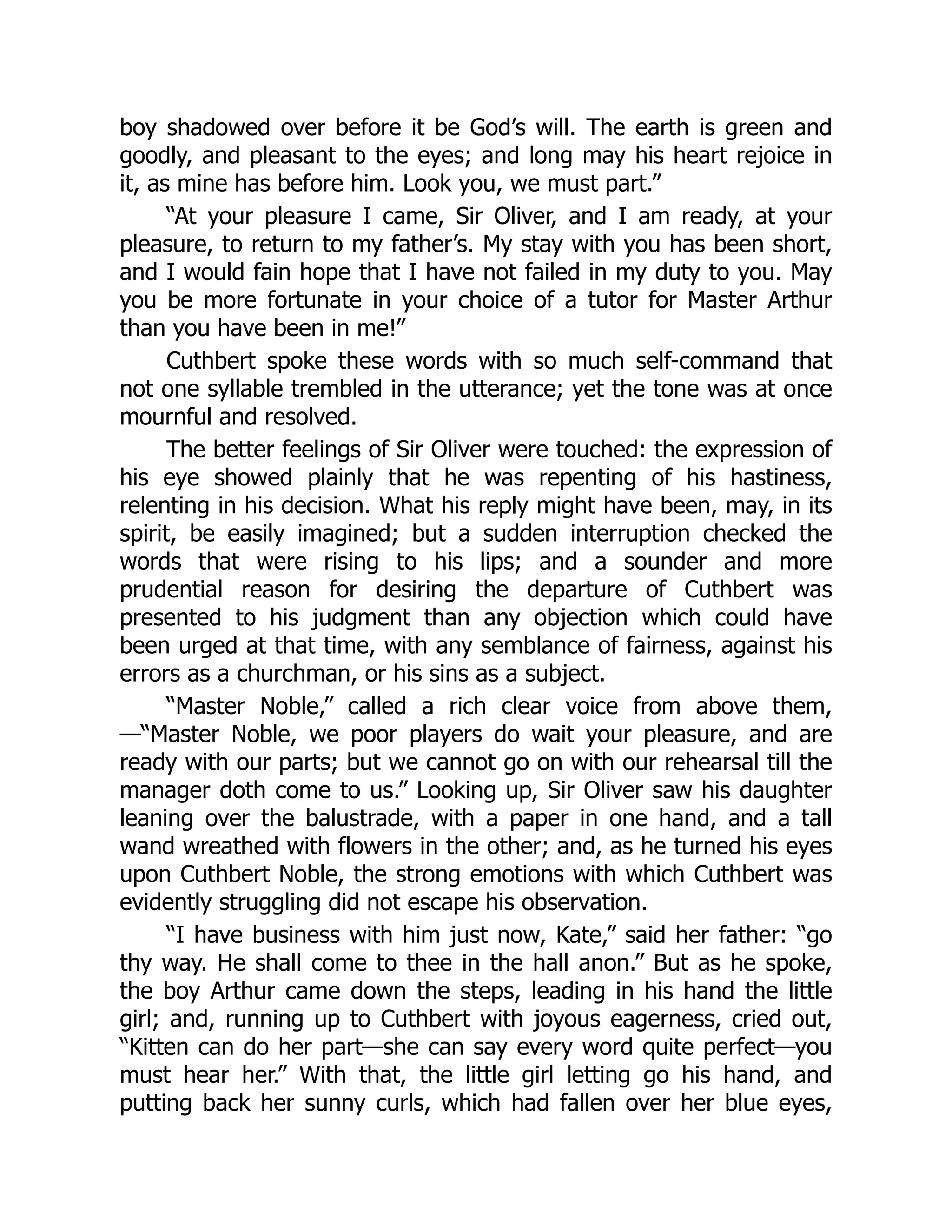 boy shadowed over before it be God’s will. The earth is green and
goodly, and pleasant to the eyes; and long may his heart rejoice in
it, as mine has before him. Look you, we must part.”
“At your pleasure I came, Sir Oliver, and I am ready, at your
pleasure, to return to my father’s. My stay with you has been short,
and I would fain hope that I have not failed in my duty to you. May
you be more fortunate in your choice of a tutor for Master Arthur
than you have been in me!”
Cuthbert spoke these words with so much self-command that
not one syllable trembled in the utterance; yet the tone was at once
mournful and resolved.
The better feelings of Sir Oliver were touched: the expression of
his eye showed plainly that he was repenting of his hastiness,
relenting in his decision. What his reply might have been, may, in its
spirit, be easily imagined; but a sudden interruption checked the
words that were rising to his lips; and a sounder and more
prudential reason for desiring the departure of Cuthbert was
presented to his judgment than any objection which could have
been urged at that time, with any semblance of fairness, against his
errors as a churchman, or his sins as a subject.
“Master Noble,” called a rich clear voice from above them,
—“Master Noble, we poor players do wait your pleasure, and are
ready with our parts; but we cannot go on with our rehearsal till the
manager doth come to us.” Looking up, Sir Oliver saw his daughter
leaning over the balustrade, with a paper in one hand, and a tall
wand wreathed with flowers in the other; and, as he turned his eyes
upon Cuthbert Noble, the strong emotions with which Cuthbert was
evidently struggling did not escape his observation.
“I have business with him just now, Kate,” said her father: “go
thy way. He shall come to thee in the hall anon.” But as he spoke,
the boy Arthur came down the steps, leading in his hand the little
girl; and, running up to Cuthbert with joyous eagerness, cried out,
“Kitten can do her part—she can say every word quite perfect—you
must hear her.” With that, the little girl letting go his hand, and
putting back her sunny curls, which had fallen over her blue eyes,
 