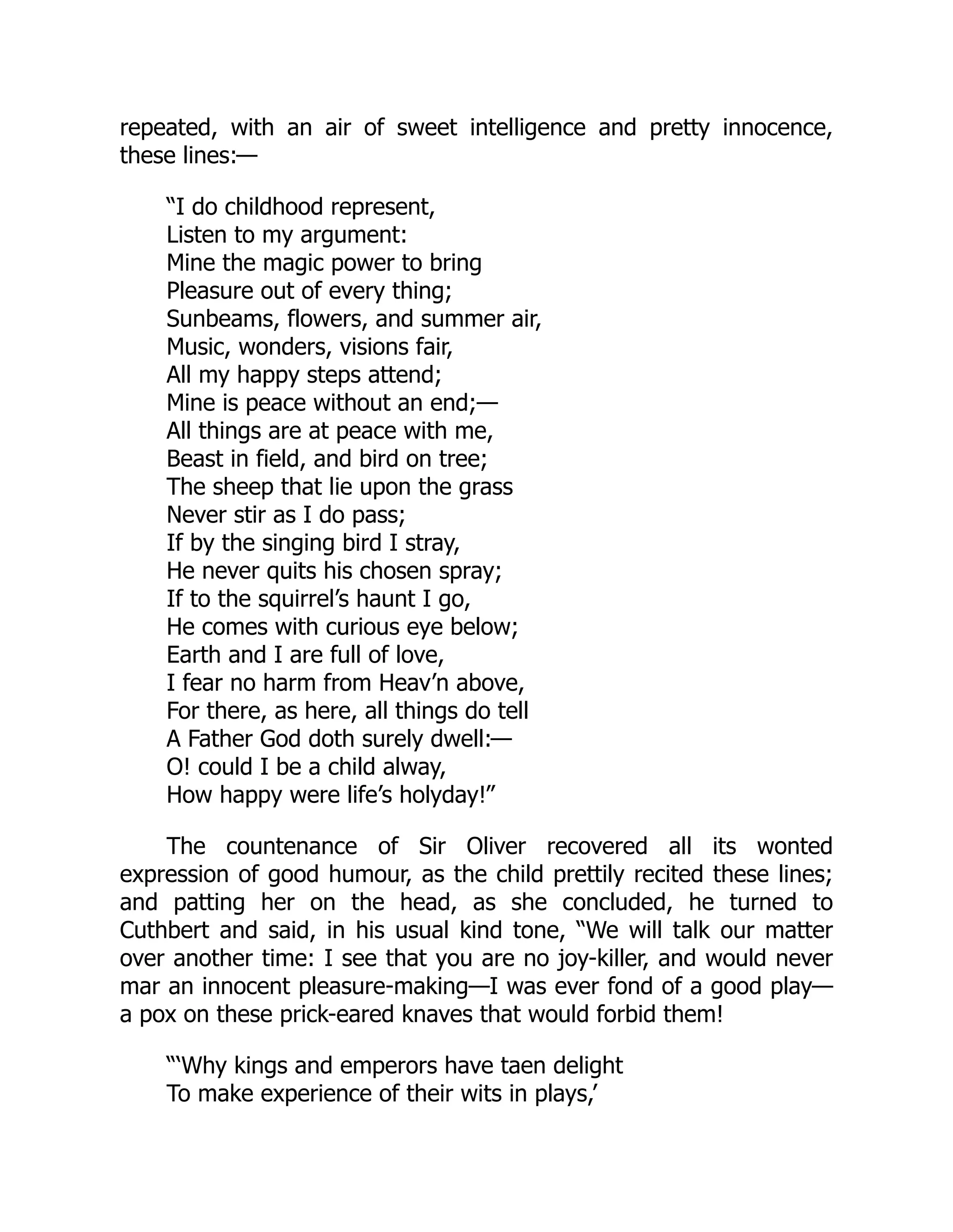 repeated, with an air of sweet intelligence and pretty innocence,
these lines:—
“I do childhood represent,
Listen to my argument:
Mine the magic power to bring
Pleasure out of every thing;
Sunbeams, flowers, and summer air,
Music, wonders, visions fair,
All my happy steps attend;
Mine is peace without an end;—
All things are at peace with me,
Beast in field, and bird on tree;
The sheep that lie upon the grass
Never stir as I do pass;
If by the singing bird I stray,
He never quits his chosen spray;
If to the squirrel’s haunt I go,
He comes with curious eye below;
Earth and I are full of love,
I fear no harm from Heav’n above,
For there, as here, all things do tell
A Father God doth surely dwell:—
O! could I be a child alway,
How happy were life’s holyday!”
The countenance of Sir Oliver recovered all its wonted
expression of good humour, as the child prettily recited these lines;
and patting her on the head, as she concluded, he turned to
Cuthbert and said, in his usual kind tone, “We will talk our matter
over another time: I see that you are no joy-killer, and would never
mar an innocent pleasure-making—I was ever fond of a good play—
a pox on these prick-eared knaves that would forbid them!
“‘Why kings and emperors have taen delight
To make experience of their wits in plays,’
 