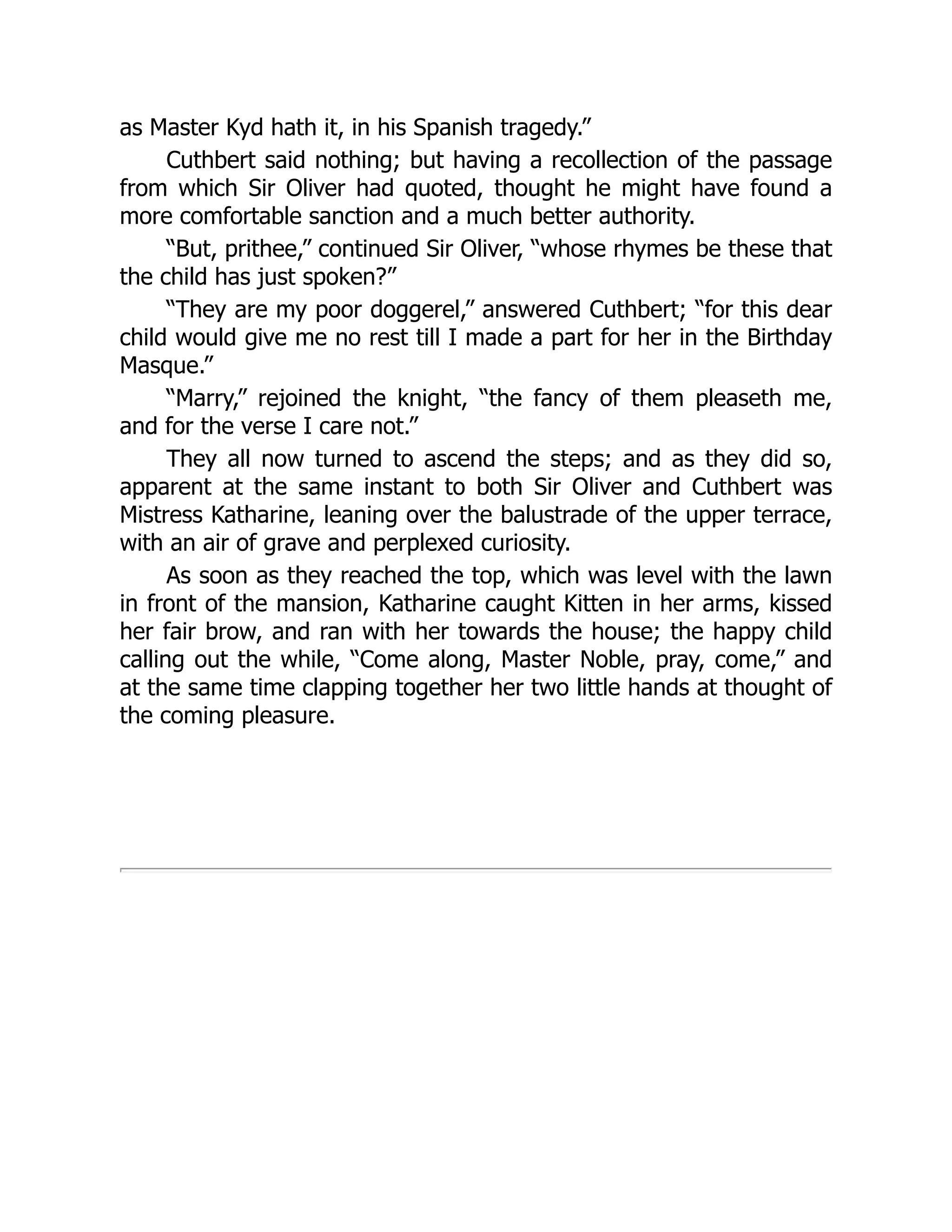 as Master Kyd hath it, in his Spanish tragedy.”
Cuthbert said nothing; but having a recollection of the passage
from which Sir Oliver had quoted, thought he might have found a
more comfortable sanction and a much better authority.
“But, prithee,” continued Sir Oliver, “whose rhymes be these that
the child has just spoken?”
“They are my poor doggerel,” answered Cuthbert; “for this dear
child would give me no rest till I made a part for her in the Birthday
Masque.”
“Marry,” rejoined the knight, “the fancy of them pleaseth me,
and for the verse I care not.”
They all now turned to ascend the steps; and as they did so,
apparent at the same instant to both Sir Oliver and Cuthbert was
Mistress Katharine, leaning over the balustrade of the upper terrace,
with an air of grave and perplexed curiosity.
As soon as they reached the top, which was level with the lawn
in front of the mansion, Katharine caught Kitten in her arms, kissed
her fair brow, and ran with her towards the house; the happy child
calling out the while, “Come along, Master Noble, pray, come,” and
at the same time clapping together her two little hands at thought of
the coming pleasure.
 