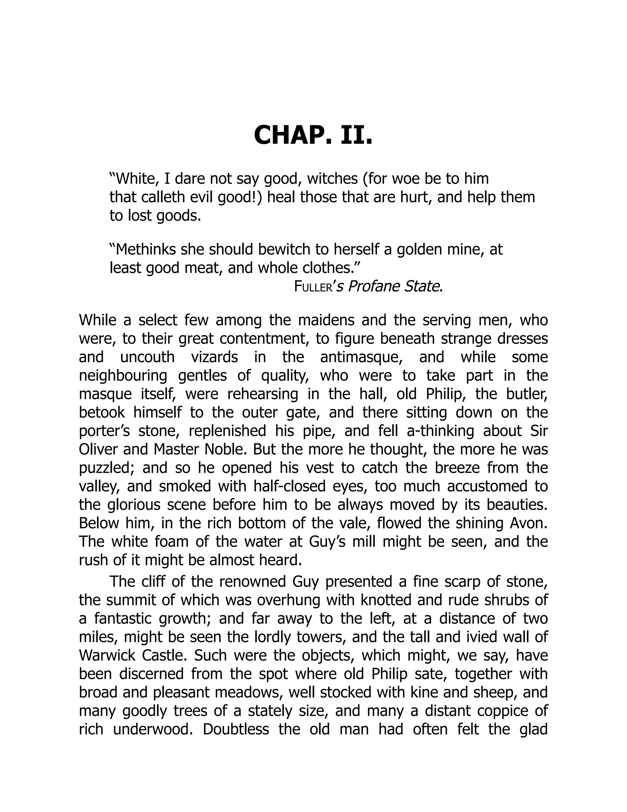 CHAP. II.
“White, I dare not say good, witches (for woe be to him
that calleth evil good!) heal those that are hurt, and help them
to lost goods.
“Methinks she should bewitch to herself a golden mine, at
least good meat, and whole clothes.”
Fuller’s Profane State.
While a select few among the maidens and the serving men, who
were, to their great contentment, to figure beneath strange dresses
and uncouth vizards in the antimasque, and while some
neighbouring gentles of quality, who were to take part in the
masque itself, were rehearsing in the hall, old Philip, the butler,
betook himself to the outer gate, and there sitting down on the
porter’s stone, replenished his pipe, and fell a-thinking about Sir
Oliver and Master Noble. But the more he thought, the more he was
puzzled; and so he opened his vest to catch the breeze from the
valley, and smoked with half-closed eyes, too much accustomed to
the glorious scene before him to be always moved by its beauties.
Below him, in the rich bottom of the vale, flowed the shining Avon.
The white foam of the water at Guy’s mill might be seen, and the
rush of it might be almost heard.
The cliff of the renowned Guy presented a fine scarp of stone,
the summit of which was overhung with knotted and rude shrubs of
a fantastic growth; and far away to the left, at a distance of two
miles, might be seen the lordly towers, and the tall and ivied wall of
Warwick Castle. Such were the objects, which might, we say, have
been discerned from the spot where old Philip sate, together with
broad and pleasant meadows, well stocked with kine and sheep, and
many goodly trees of a stately size, and many a distant coppice of
rich underwood. Doubtless the old man had often felt the glad
 