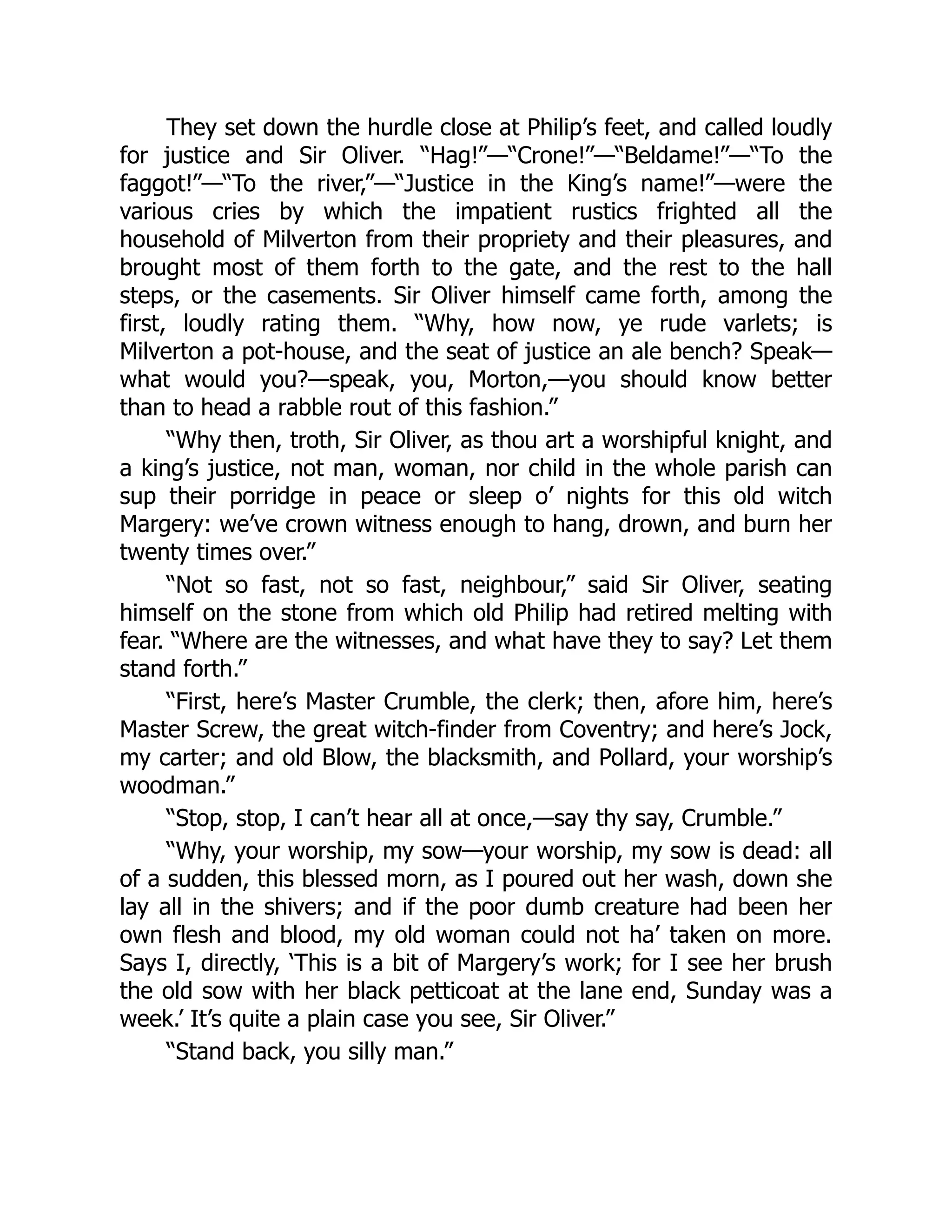 They set down the hurdle close at Philip’s feet, and called loudly
for justice and Sir Oliver. “Hag!”—“Crone!”—“Beldame!”—“To the
faggot!”—“To the river,”—“Justice in the King’s name!”—were the
various cries by which the impatient rustics frighted all the
household of Milverton from their propriety and their pleasures, and
brought most of them forth to the gate, and the rest to the hall
steps, or the casements. Sir Oliver himself came forth, among the
first, loudly rating them. “Why, how now, ye rude varlets; is
Milverton a pot-house, and the seat of justice an ale bench? Speak—
what would you?—speak, you, Morton,—you should know better
than to head a rabble rout of this fashion.”
“Why then, troth, Sir Oliver, as thou art a worshipful knight, and
a king’s justice, not man, woman, nor child in the whole parish can
sup their porridge in peace or sleep o’ nights for this old witch
Margery: we’ve crown witness enough to hang, drown, and burn her
twenty times over.”
“Not so fast, not so fast, neighbour,” said Sir Oliver, seating
himself on the stone from which old Philip had retired melting with
fear. “Where are the witnesses, and what have they to say? Let them
stand forth.”
“First, here’s Master Crumble, the clerk; then, afore him, here’s
Master Screw, the great witch-finder from Coventry; and here’s Jock,
my carter; and old Blow, the blacksmith, and Pollard, your worship’s
woodman.”
“Stop, stop, I can’t hear all at once,—say thy say, Crumble.”
“Why, your worship, my sow—your worship, my sow is dead: all
of a sudden, this blessed morn, as I poured out her wash, down she
lay all in the shivers; and if the poor dumb creature had been her
own flesh and blood, my old woman could not ha’ taken on more.
Says I, directly, ‘This is a bit of Margery’s work; for I see her brush
the old sow with her black petticoat at the lane end, Sunday was a
week.’ It’s quite a plain case you see, Sir Oliver.”
“Stand back, you silly man.”
 