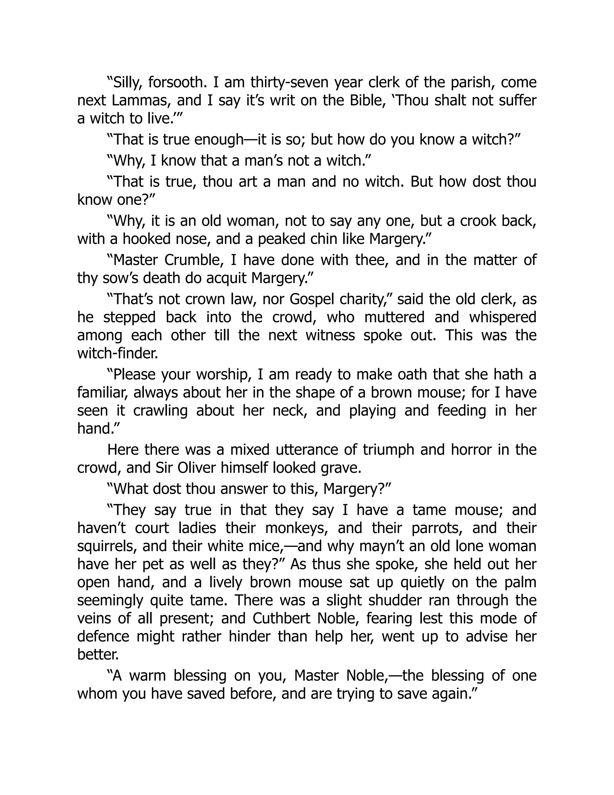 “Silly, forsooth. I am thirty-seven year clerk of the parish, come
next Lammas, and I say it’s writ on the Bible, ‘Thou shalt not suffer
a witch to live.’”
“That is true enough—it is so; but how do you know a witch?”
“Why, I know that a man’s not a witch.”
“That is true, thou art a man and no witch. But how dost thou
know one?”
“Why, it is an old woman, not to say any one, but a crook back,
with a hooked nose, and a peaked chin like Margery.”
“Master Crumble, I have done with thee, and in the matter of
thy sow’s death do acquit Margery.”
“That’s not crown law, nor Gospel charity,” said the old clerk, as
he stepped back into the crowd, who muttered and whispered
among each other till the next witness spoke out. This was the
witch-finder.
“Please your worship, I am ready to make oath that she hath a
familiar, always about her in the shape of a brown mouse; for I have
seen it crawling about her neck, and playing and feeding in her
hand.”
Here there was a mixed utterance of triumph and horror in the
crowd, and Sir Oliver himself looked grave.
“What dost thou answer to this, Margery?”
“They say true in that they say I have a tame mouse; and
haven’t court ladies their monkeys, and their parrots, and their
squirrels, and their white mice,—and why mayn’t an old lone woman
have her pet as well as they?” As thus she spoke, she held out her
open hand, and a lively brown mouse sat up quietly on the palm
seemingly quite tame. There was a slight shudder ran through the
veins of all present; and Cuthbert Noble, fearing lest this mode of
defence might rather hinder than help her, went up to advise her
better.
“A warm blessing on you, Master Noble,—the blessing of one
whom you have saved before, and are trying to save again.”
 