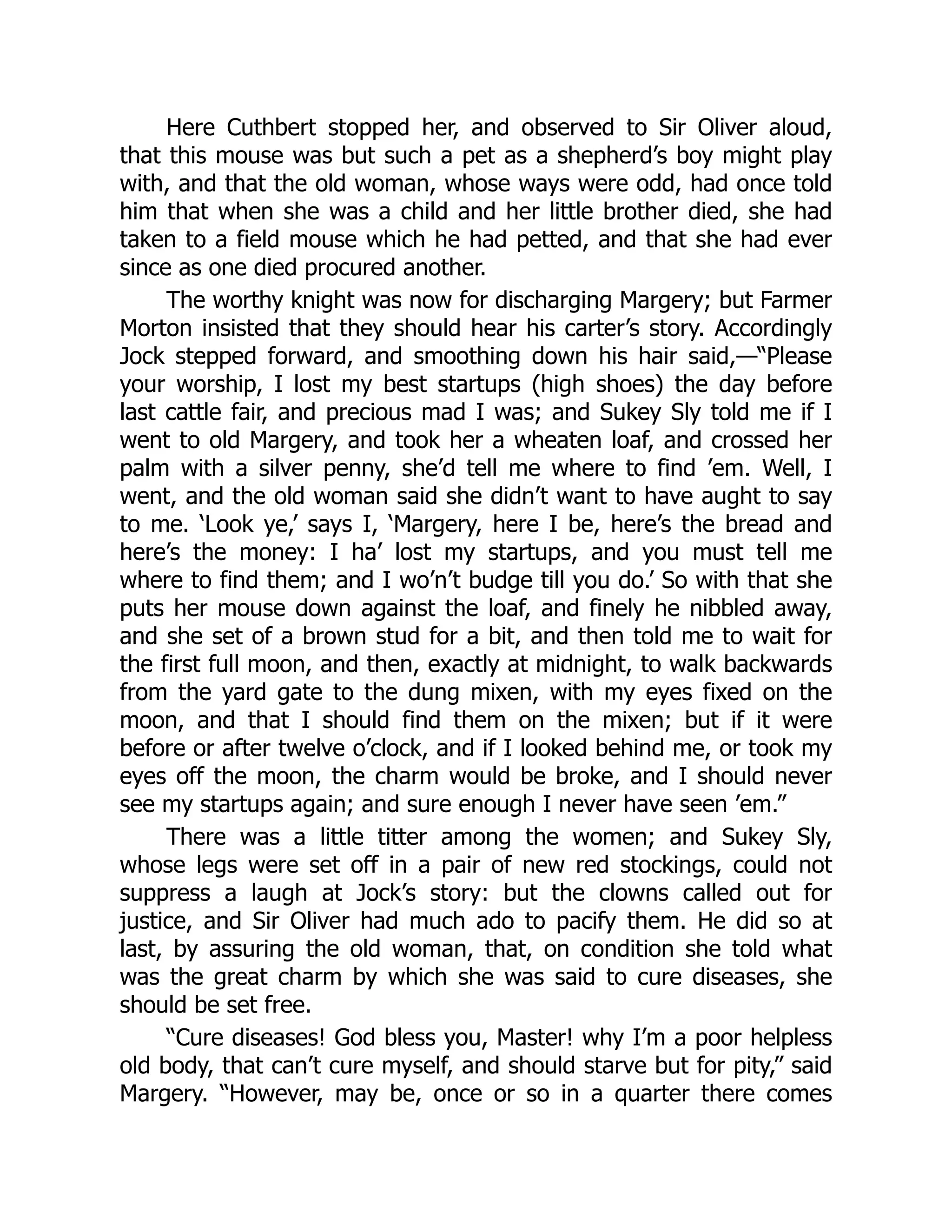 Here Cuthbert stopped her, and observed to Sir Oliver aloud,
that this mouse was but such a pet as a shepherd’s boy might play
with, and that the old woman, whose ways were odd, had once told
him that when she was a child and her little brother died, she had
taken to a field mouse which he had petted, and that she had ever
since as one died procured another.
The worthy knight was now for discharging Margery; but Farmer
Morton insisted that they should hear his carter’s story. Accordingly
Jock stepped forward, and smoothing down his hair said,—“Please
your worship, I lost my best startups (high shoes) the day before
last cattle fair, and precious mad I was; and Sukey Sly told me if I
went to old Margery, and took her a wheaten loaf, and crossed her
palm with a silver penny, she’d tell me where to find ’em. Well, I
went, and the old woman said she didn’t want to have aught to say
to me. ‘Look ye,’ says I, ‘Margery, here I be, here’s the bread and
here’s the money: I ha’ lost my startups, and you must tell me
where to find them; and I wo’n’t budge till you do.’ So with that she
puts her mouse down against the loaf, and finely he nibbled away,
and she set of a brown stud for a bit, and then told me to wait for
the first full moon, and then, exactly at midnight, to walk backwards
from the yard gate to the dung mixen, with my eyes fixed on the
moon, and that I should find them on the mixen; but if it were
before or after twelve o’clock, and if I looked behind me, or took my
eyes off the moon, the charm would be broke, and I should never
see my startups again; and sure enough I never have seen ’em.”
There was a little titter among the women; and Sukey Sly,
whose legs were set off in a pair of new red stockings, could not
suppress a laugh at Jock’s story: but the clowns called out for
justice, and Sir Oliver had much ado to pacify them. He did so at
last, by assuring the old woman, that, on condition she told what
was the great charm by which she was said to cure diseases, she
should be set free.
“Cure diseases! God bless you, Master! why I’m a poor helpless
old body, that can’t cure myself, and should starve but for pity,” said
Margery. “However, may be, once or so in a quarter there comes
 