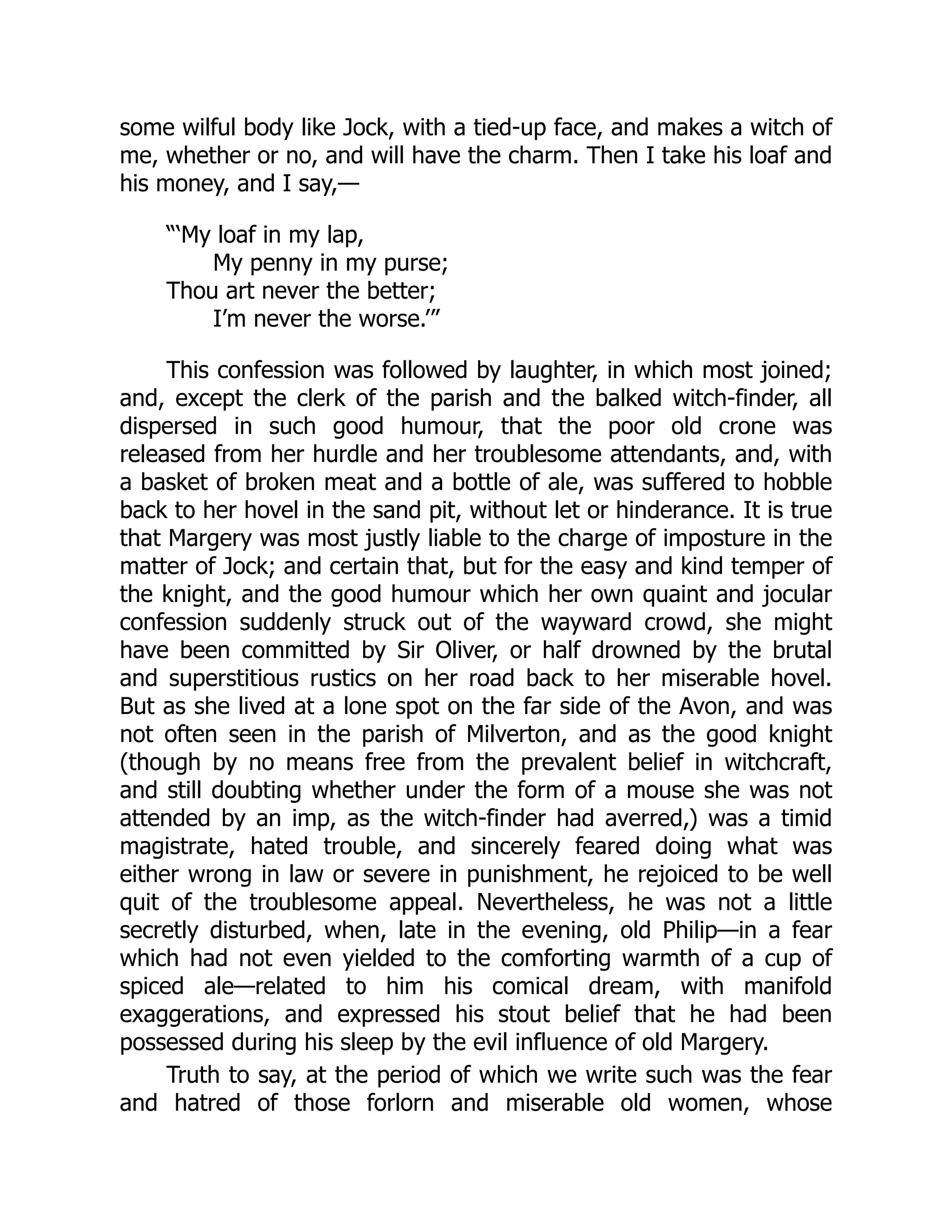 some wilful body like Jock, with a tied-up face, and makes a witch of
me, whether or no, and will have the charm. Then I take his loaf and
his money, and I say,—
“‘My loaf in my lap,
My penny in my purse;
Thou art never the better;
I’m never the worse.’”
This confession was followed by laughter, in which most joined;
and, except the clerk of the parish and the balked witch-finder, all
dispersed in such good humour, that the poor old crone was
released from her hurdle and her troublesome attendants, and, with
a basket of broken meat and a bottle of ale, was suffered to hobble
back to her hovel in the sand pit, without let or hinderance. It is true
that Margery was most justly liable to the charge of imposture in the
matter of Jock; and certain that, but for the easy and kind temper of
the knight, and the good humour which her own quaint and jocular
confession suddenly struck out of the wayward crowd, she might
have been committed by Sir Oliver, or half drowned by the brutal
and superstitious rustics on her road back to her miserable hovel.
But as she lived at a lone spot on the far side of the Avon, and was
not often seen in the parish of Milverton, and as the good knight
(though by no means free from the prevalent belief in witchcraft,
and still doubting whether under the form of a mouse she was not
attended by an imp, as the witch-finder had averred,) was a timid
magistrate, hated trouble, and sincerely feared doing what was
either wrong in law or severe in punishment, he rejoiced to be well
quit of the troublesome appeal. Nevertheless, he was not a little
secretly disturbed, when, late in the evening, old Philip—in a fear
which had not even yielded to the comforting warmth of a cup of
spiced ale—related to him his comical dream, with manifold
exaggerations, and expressed his stout belief that he had been
possessed during his sleep by the evil influence of old Margery.
Truth to say, at the period of which we write such was the fear
and hatred of those forlorn and miserable old women, whose
 