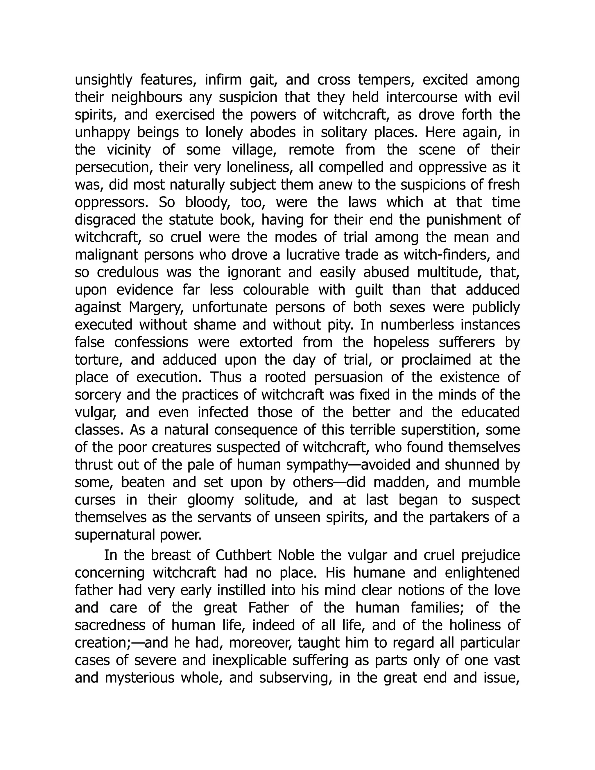 unsightly features, infirm gait, and cross tempers, excited among
their neighbours any suspicion that they held intercourse with evil
spirits, and exercised the powers of witchcraft, as drove forth the
unhappy beings to lonely abodes in solitary places. Here again, in
the vicinity of some village, remote from the scene of their
persecution, their very loneliness, all compelled and oppressive as it
was, did most naturally subject them anew to the suspicions of fresh
oppressors. So bloody, too, were the laws which at that time
disgraced the statute book, having for their end the punishment of
witchcraft, so cruel were the modes of trial among the mean and
malignant persons who drove a lucrative trade as witch-finders, and
so credulous was the ignorant and easily abused multitude, that,
upon evidence far less colourable with guilt than that adduced
against Margery, unfortunate persons of both sexes were publicly
executed without shame and without pity. In numberless instances
false confessions were extorted from the hopeless sufferers by
torture, and adduced upon the day of trial, or proclaimed at the
place of execution. Thus a rooted persuasion of the existence of
sorcery and the practices of witchcraft was fixed in the minds of the
vulgar, and even infected those of the better and the educated
classes. As a natural consequence of this terrible superstition, some
of the poor creatures suspected of witchcraft, who found themselves
thrust out of the pale of human sympathy—avoided and shunned by
some, beaten and set upon by others—did madden, and mumble
curses in their gloomy solitude, and at last began to suspect
themselves as the servants of unseen spirits, and the partakers of a
supernatural power.
In the breast of Cuthbert Noble the vulgar and cruel prejudice
concerning witchcraft had no place. His humane and enlightened
father had very early instilled into his mind clear notions of the love
and care of the great Father of the human families; of the
sacredness of human life, indeed of all life, and of the holiness of
creation;—and he had, moreover, taught him to regard all particular
cases of severe and inexplicable suffering as parts only of one vast
and mysterious whole, and subserving, in the great end and issue,
 