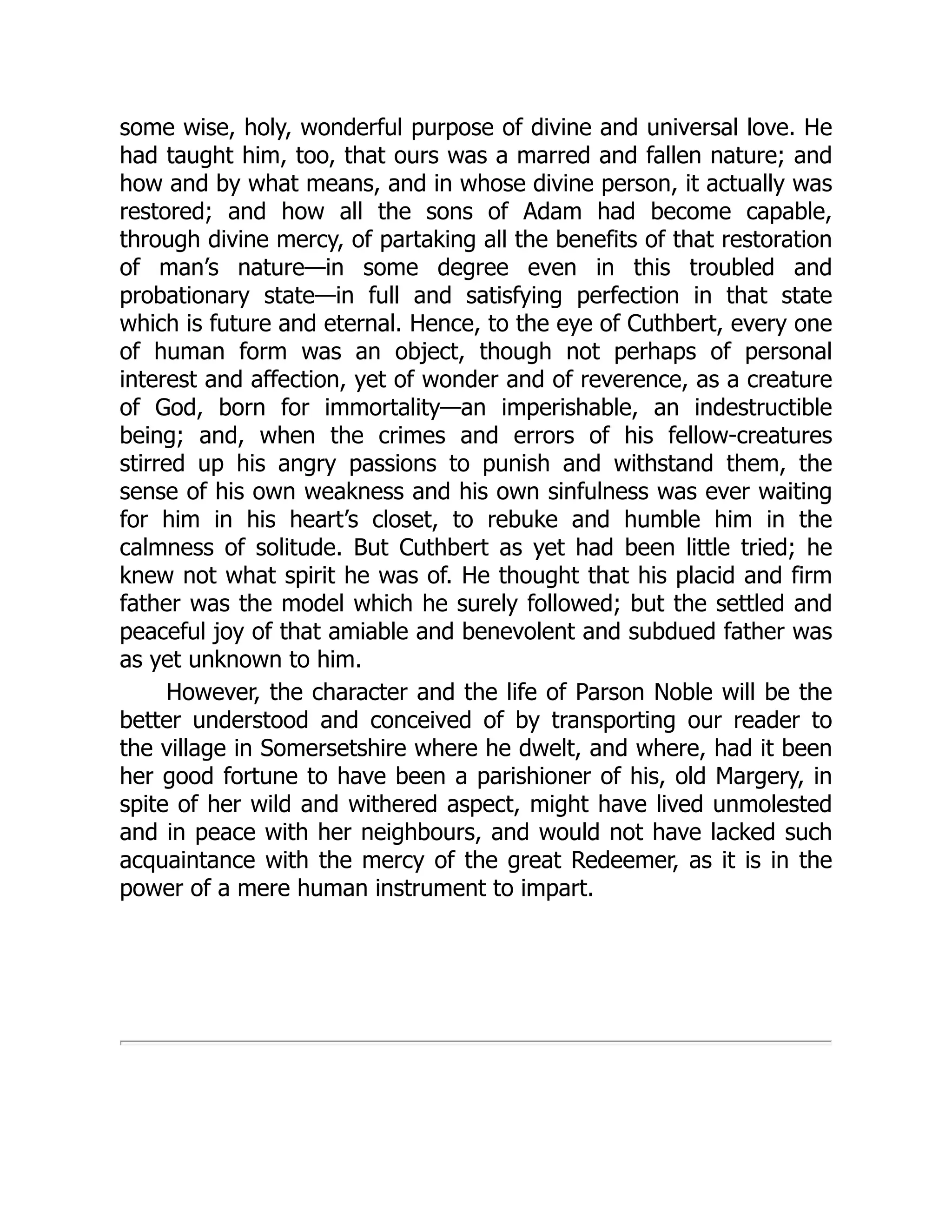 some wise, holy, wonderful purpose of divine and universal love. He
had taught him, too, that ours was a marred and fallen nature; and
how and by what means, and in whose divine person, it actually was
restored; and how all the sons of Adam had become capable,
through divine mercy, of partaking all the benefits of that restoration
of man’s nature—in some degree even in this troubled and
probationary state—in full and satisfying perfection in that state
which is future and eternal. Hence, to the eye of Cuthbert, every one
of human form was an object, though not perhaps of personal
interest and affection, yet of wonder and of reverence, as a creature
of God, born for immortality—an imperishable, an indestructible
being; and, when the crimes and errors of his fellow-creatures
stirred up his angry passions to punish and withstand them, the
sense of his own weakness and his own sinfulness was ever waiting
for him in his heart’s closet, to rebuke and humble him in the
calmness of solitude. But Cuthbert as yet had been little tried; he
knew not what spirit he was of. He thought that his placid and firm
father was the model which he surely followed; but the settled and
peaceful joy of that amiable and benevolent and subdued father was
as yet unknown to him.
However, the character and the life of Parson Noble will be the
better understood and conceived of by transporting our reader to
the village in Somersetshire where he dwelt, and where, had it been
her good fortune to have been a parishioner of his, old Margery, in
spite of her wild and withered aspect, might have lived unmolested
and in peace with her neighbours, and would not have lacked such
acquaintance with the mercy of the great Redeemer, as it is in the
power of a mere human instrument to impart.
 