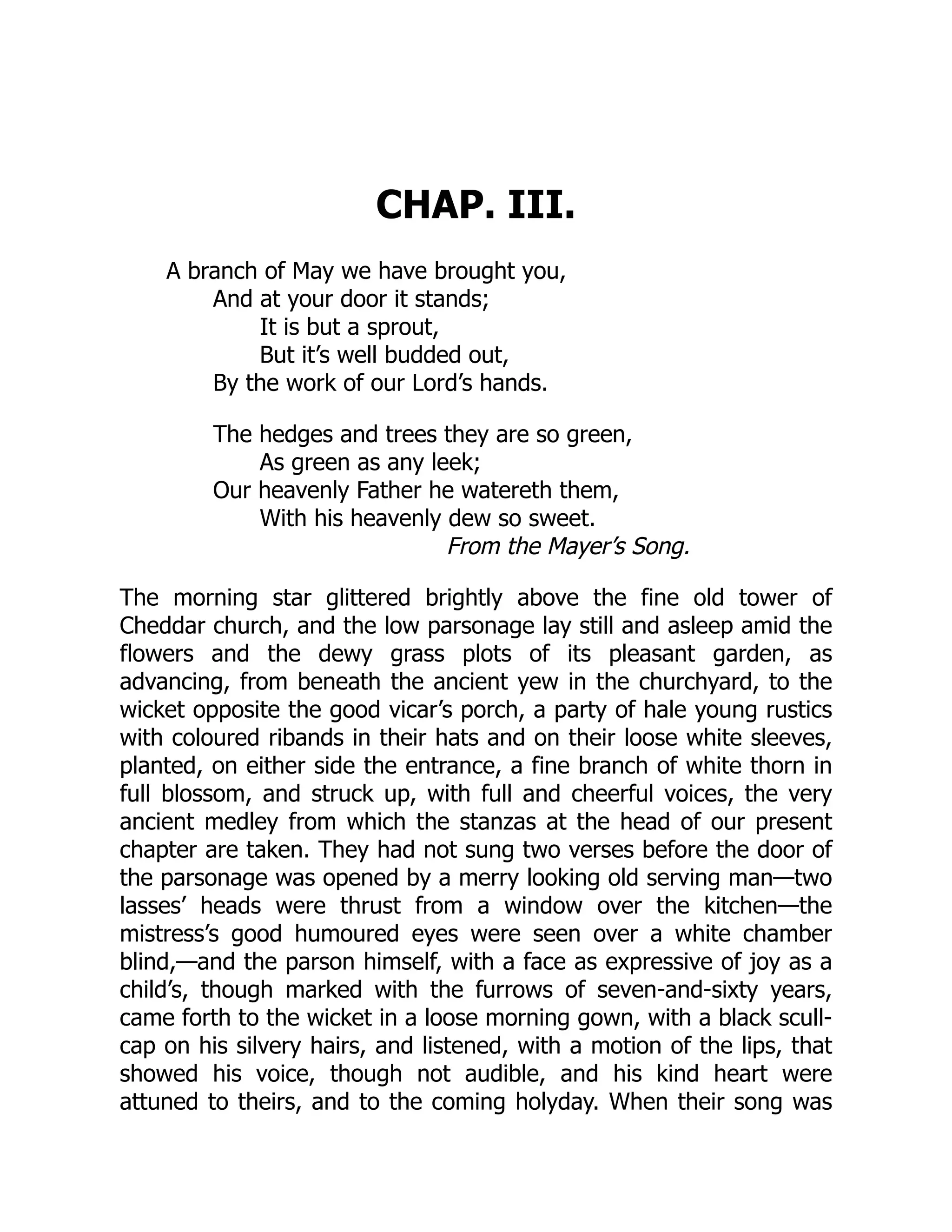 CHAP. III.
A branch of May we have brought you,
And at your door it stands;
It is but a sprout,
But it’s well budded out,
By the work of our Lord’s hands.
The hedges and trees they are so green,
As green as any leek;
Our heavenly Father he watereth them,
With his heavenly dew so sweet.
From the Mayer’s Song.
The morning star glittered brightly above the fine old tower of
Cheddar church, and the low parsonage lay still and asleep amid the
flowers and the dewy grass plots of its pleasant garden, as
advancing, from beneath the ancient yew in the churchyard, to the
wicket opposite the good vicar’s porch, a party of hale young rustics
with coloured ribands in their hats and on their loose white sleeves,
planted, on either side the entrance, a fine branch of white thorn in
full blossom, and struck up, with full and cheerful voices, the very
ancient medley from which the stanzas at the head of our present
chapter are taken. They had not sung two verses before the door of
the parsonage was opened by a merry looking old serving man—two
lasses’ heads were thrust from a window over the kitchen—the
mistress’s good humoured eyes were seen over a white chamber
blind,—and the parson himself, with a face as expressive of joy as a
child’s, though marked with the furrows of seven-and-sixty years,
came forth to the wicket in a loose morning gown, with a black scull-
cap on his silvery hairs, and listened, with a motion of the lips, that
showed his voice, though not audible, and his kind heart were
attuned to theirs, and to the coming holyday. When their song was
 