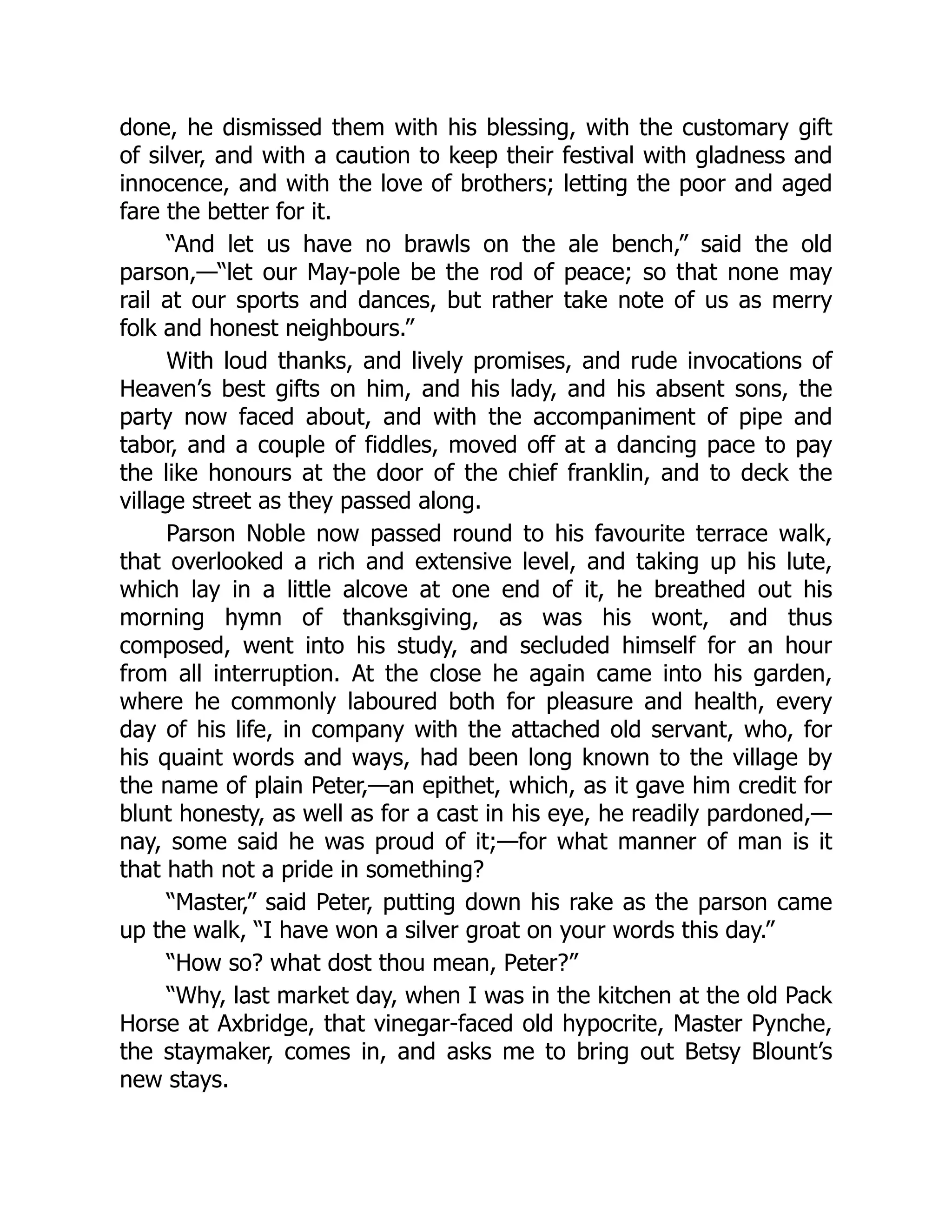 done, he dismissed them with his blessing, with the customary gift
of silver, and with a caution to keep their festival with gladness and
innocence, and with the love of brothers; letting the poor and aged
fare the better for it.
“And let us have no brawls on the ale bench,” said the old
parson,—“let our May-pole be the rod of peace; so that none may
rail at our sports and dances, but rather take note of us as merry
folk and honest neighbours.”
With loud thanks, and lively promises, and rude invocations of
Heaven’s best gifts on him, and his lady, and his absent sons, the
party now faced about, and with the accompaniment of pipe and
tabor, and a couple of fiddles, moved off at a dancing pace to pay
the like honours at the door of the chief franklin, and to deck the
village street as they passed along.
Parson Noble now passed round to his favourite terrace walk,
that overlooked a rich and extensive level, and taking up his lute,
which lay in a little alcove at one end of it, he breathed out his
morning hymn of thanksgiving, as was his wont, and thus
composed, went into his study, and secluded himself for an hour
from all interruption. At the close he again came into his garden,
where he commonly laboured both for pleasure and health, every
day of his life, in company with the attached old servant, who, for
his quaint words and ways, had been long known to the village by
the name of plain Peter,—an epithet, which, as it gave him credit for
blunt honesty, as well as for a cast in his eye, he readily pardoned,—
nay, some said he was proud of it;—for what manner of man is it
that hath not a pride in something?
“Master,” said Peter, putting down his rake as the parson came
up the walk, “I have won a silver groat on your words this day.”
“How so? what dost thou mean, Peter?”
“Why, last market day, when I was in the kitchen at the old Pack
Horse at Axbridge, that vinegar-faced old hypocrite, Master Pynche,
the staymaker, comes in, and asks me to bring out Betsy Blount’s
new stays.
 