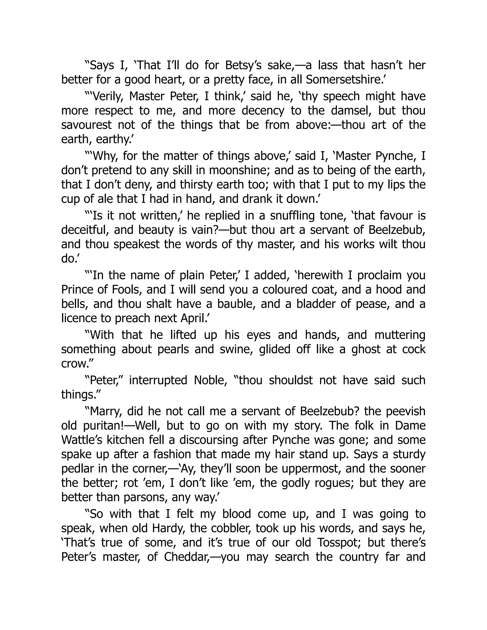 “Says I, ‘That I’ll do for Betsy’s sake,—a lass that hasn’t her
better for a good heart, or a pretty face, in all Somersetshire.’
“‘Verily, Master Peter, I think,’ said he, ‘thy speech might have
more respect to me, and more decency to the damsel, but thou
savourest not of the things that be from above:—thou art of the
earth, earthy.’
“‘Why, for the matter of things above,’ said I, ‘Master Pynche, I
don’t pretend to any skill in moonshine; and as to being of the earth,
that I don’t deny, and thirsty earth too; with that I put to my lips the
cup of ale that I had in hand, and drank it down.’
“‘Is it not written,’ he replied in a snuffling tone, ‘that favour is
deceitful, and beauty is vain?—but thou art a servant of Beelzebub,
and thou speakest the words of thy master, and his works wilt thou
do.’
“‘In the name of plain Peter,’ I added, ‘herewith I proclaim you
Prince of Fools, and I will send you a coloured coat, and a hood and
bells, and thou shalt have a bauble, and a bladder of pease, and a
licence to preach next April.’
“With that he lifted up his eyes and hands, and muttering
something about pearls and swine, glided off like a ghost at cock
crow.”
“Peter,” interrupted Noble, “thou shouldst not have said such
things.”
“Marry, did he not call me a servant of Beelzebub? the peevish
old puritan!—Well, but to go on with my story. The folk in Dame
Wattle’s kitchen fell a discoursing after Pynche was gone; and some
spake up after a fashion that made my hair stand up. Says a sturdy
pedlar in the corner,—‘Ay, they’ll soon be uppermost, and the sooner
the better; rot ’em, I don’t like ’em, the godly rogues; but they are
better than parsons, any way.’
“So with that I felt my blood come up, and I was going to
speak, when old Hardy, the cobbler, took up his words, and says he,
‘That’s true of some, and it’s true of our old Tosspot; but there’s
Peter’s master, of Cheddar,—you may search the country far and
 