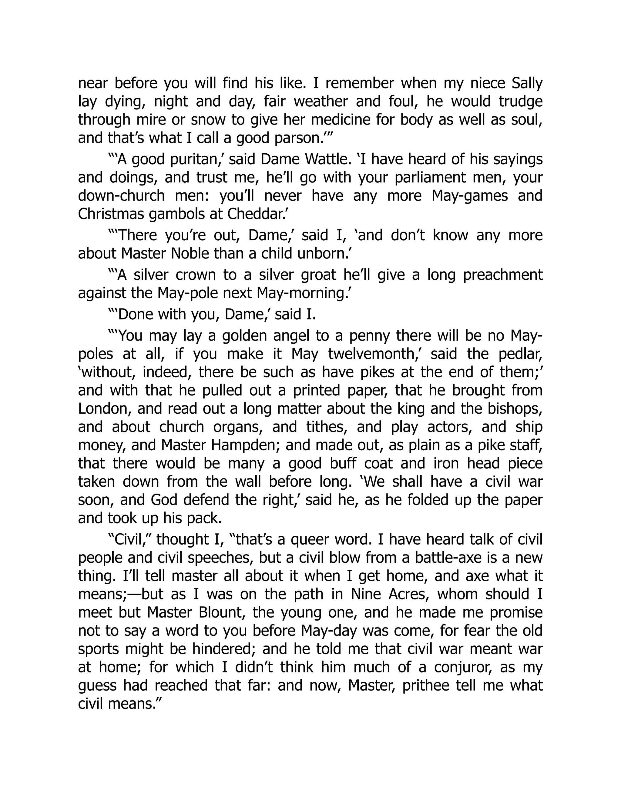 near before you will find his like. I remember when my niece Sally
lay dying, night and day, fair weather and foul, he would trudge
through mire or snow to give her medicine for body as well as soul,
and that’s what I call a good parson.’”
“‘A good puritan,’ said Dame Wattle. ‘I have heard of his sayings
and doings, and trust me, he’ll go with your parliament men, your
down-church men: you’ll never have any more May-games and
Christmas gambols at Cheddar.’
“‘There you’re out, Dame,’ said I, ‘and don’t know any more
about Master Noble than a child unborn.’
“‘A silver crown to a silver groat he’ll give a long preachment
against the May-pole next May-morning.’
“‘Done with you, Dame,’ said I.
“‘You may lay a golden angel to a penny there will be no May-
poles at all, if you make it May twelvemonth,’ said the pedlar,
‘without, indeed, there be such as have pikes at the end of them;’
and with that he pulled out a printed paper, that he brought from
London, and read out a long matter about the king and the bishops,
and about church organs, and tithes, and play actors, and ship
money, and Master Hampden; and made out, as plain as a pike staff,
that there would be many a good buff coat and iron head piece
taken down from the wall before long. ‘We shall have a civil war
soon, and God defend the right,’ said he, as he folded up the paper
and took up his pack.
“Civil,” thought I, “that’s a queer word. I have heard talk of civil
people and civil speeches, but a civil blow from a battle-axe is a new
thing. I’ll tell master all about it when I get home, and axe what it
means;—but as I was on the path in Nine Acres, whom should I
meet but Master Blount, the young one, and he made me promise
not to say a word to you before May-day was come, for fear the old
sports might be hindered; and he told me that civil war meant war
at home; for which I didn’t think him much of a conjuror, as my
guess had reached that far: and now, Master, prithee tell me what
civil means.”
 