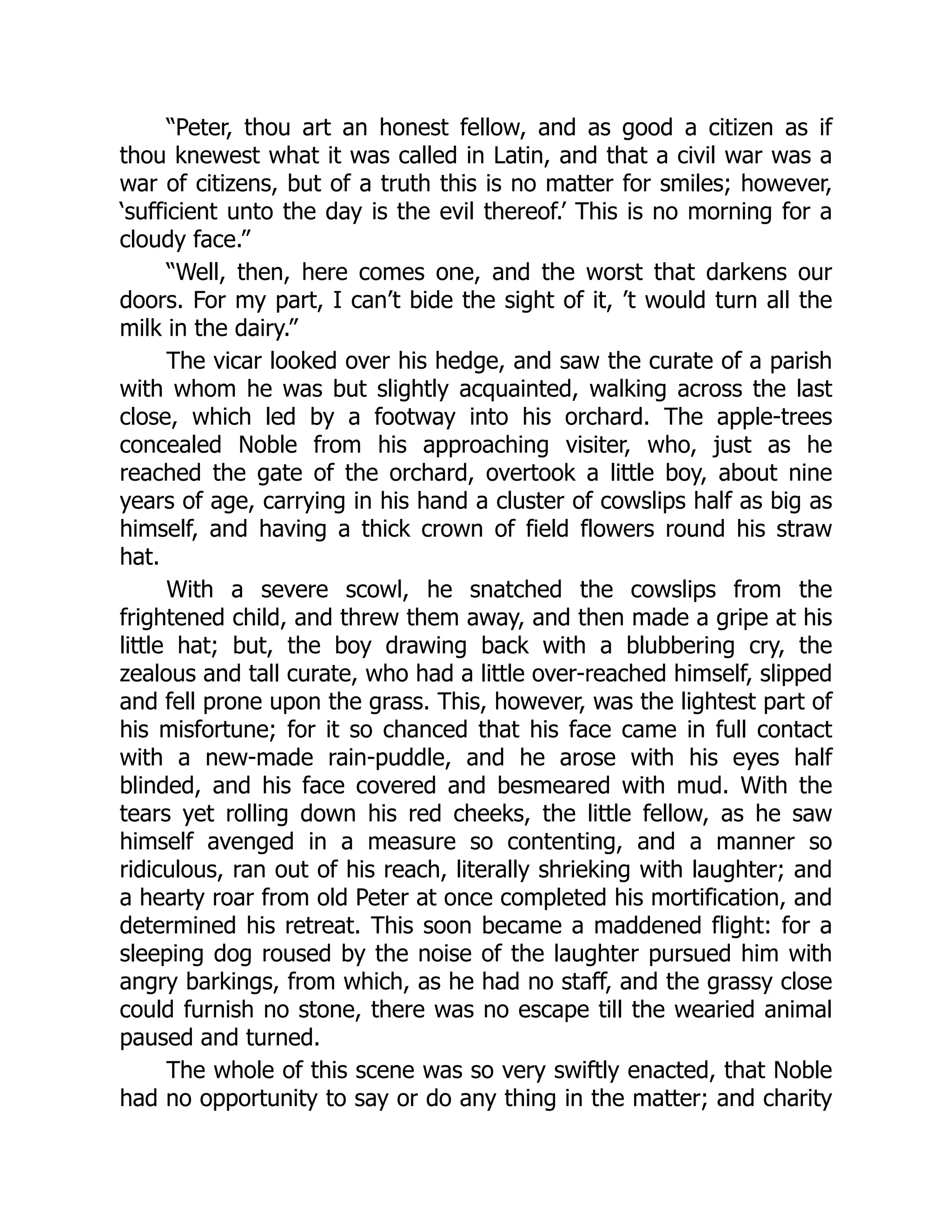 “Peter, thou art an honest fellow, and as good a citizen as if
thou knewest what it was called in Latin, and that a civil war was a
war of citizens, but of a truth this is no matter for smiles; however,
‘sufficient unto the day is the evil thereof.’ This is no morning for a
cloudy face.”
“Well, then, here comes one, and the worst that darkens our
doors. For my part, I can’t bide the sight of it, ’t would turn all the
milk in the dairy.”
The vicar looked over his hedge, and saw the curate of a parish
with whom he was but slightly acquainted, walking across the last
close, which led by a footway into his orchard. The apple-trees
concealed Noble from his approaching visiter, who, just as he
reached the gate of the orchard, overtook a little boy, about nine
years of age, carrying in his hand a cluster of cowslips half as big as
himself, and having a thick crown of field flowers round his straw
hat.
With a severe scowl, he snatched the cowslips from the
frightened child, and threw them away, and then made a gripe at his
little hat; but, the boy drawing back with a blubbering cry, the
zealous and tall curate, who had a little over-reached himself, slipped
and fell prone upon the grass. This, however, was the lightest part of
his misfortune; for it so chanced that his face came in full contact
with a new-made rain-puddle, and he arose with his eyes half
blinded, and his face covered and besmeared with mud. With the
tears yet rolling down his red cheeks, the little fellow, as he saw
himself avenged in a measure so contenting, and a manner so
ridiculous, ran out of his reach, literally shrieking with laughter; and
a hearty roar from old Peter at once completed his mortification, and
determined his retreat. This soon became a maddened flight: for a
sleeping dog roused by the noise of the laughter pursued him with
angry barkings, from which, as he had no staff, and the grassy close
could furnish no stone, there was no escape till the wearied animal
paused and turned.
The whole of this scene was so very swiftly enacted, that Noble
had no opportunity to say or do any thing in the matter; and charity
 