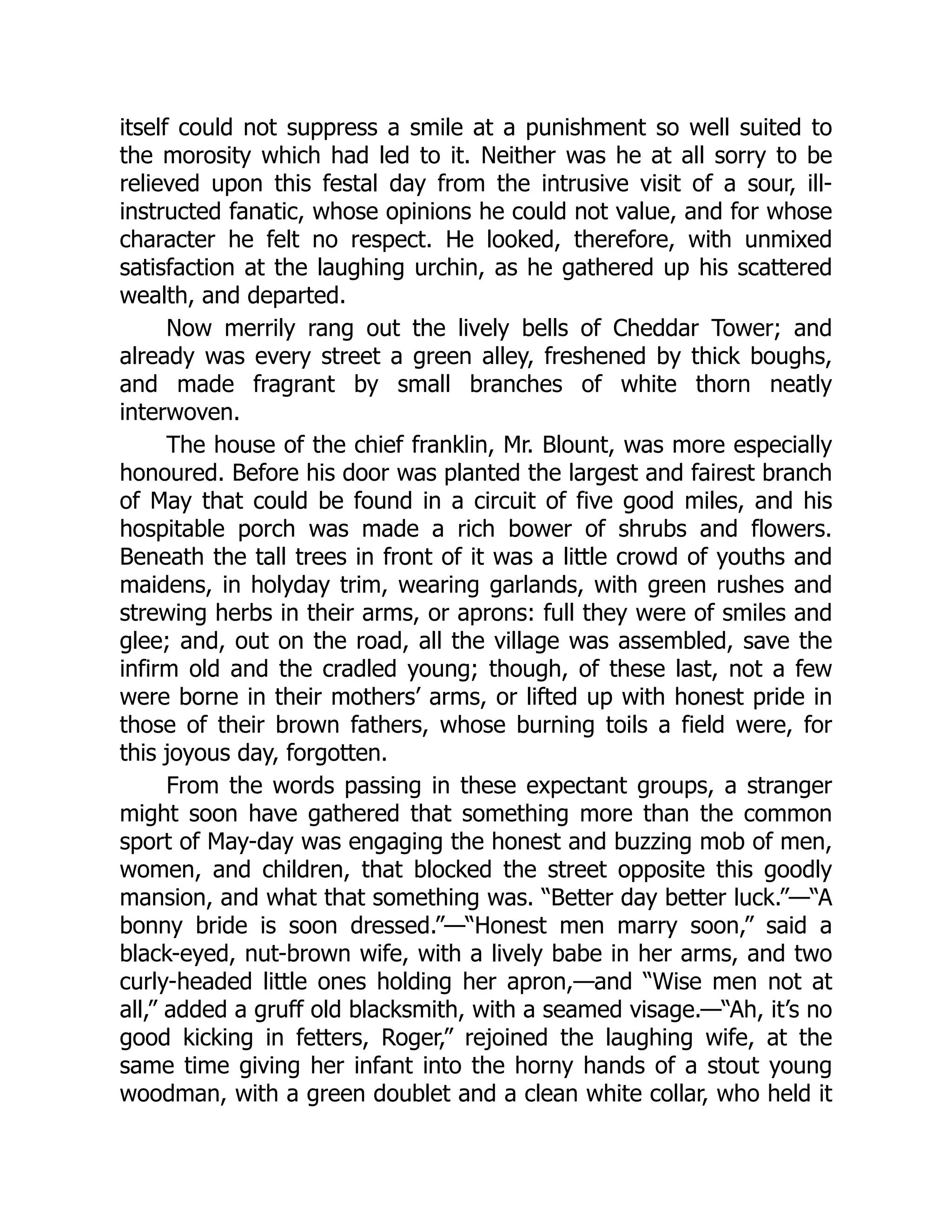 itself could not suppress a smile at a punishment so well suited to
the morosity which had led to it. Neither was he at all sorry to be
relieved upon this festal day from the intrusive visit of a sour, ill-
instructed fanatic, whose opinions he could not value, and for whose
character he felt no respect. He looked, therefore, with unmixed
satisfaction at the laughing urchin, as he gathered up his scattered
wealth, and departed.
Now merrily rang out the lively bells of Cheddar Tower; and
already was every street a green alley, freshened by thick boughs,
and made fragrant by small branches of white thorn neatly
interwoven.
The house of the chief franklin, Mr. Blount, was more especially
honoured. Before his door was planted the largest and fairest branch
of May that could be found in a circuit of five good miles, and his
hospitable porch was made a rich bower of shrubs and flowers.
Beneath the tall trees in front of it was a little crowd of youths and
maidens, in holyday trim, wearing garlands, with green rushes and
strewing herbs in their arms, or aprons: full they were of smiles and
glee; and, out on the road, all the village was assembled, save the
infirm old and the cradled young; though, of these last, not a few
were borne in their mothers’ arms, or lifted up with honest pride in
those of their brown fathers, whose burning toils a field were, for
this joyous day, forgotten.
From the words passing in these expectant groups, a stranger
might soon have gathered that something more than the common
sport of May-day was engaging the honest and buzzing mob of men,
women, and children, that blocked the street opposite this goodly
mansion, and what that something was. “Better day better luck.”—“A
bonny bride is soon dressed.”—“Honest men marry soon,” said a
black-eyed, nut-brown wife, with a lively babe in her arms, and two
curly-headed little ones holding her apron,—and “Wise men not at
all,” added a gruff old blacksmith, with a seamed visage.—“Ah, it’s no
good kicking in fetters, Roger,” rejoined the laughing wife, at the
same time giving her infant into the horny hands of a stout young
woodman, with a green doublet and a clean white collar, who held it
 