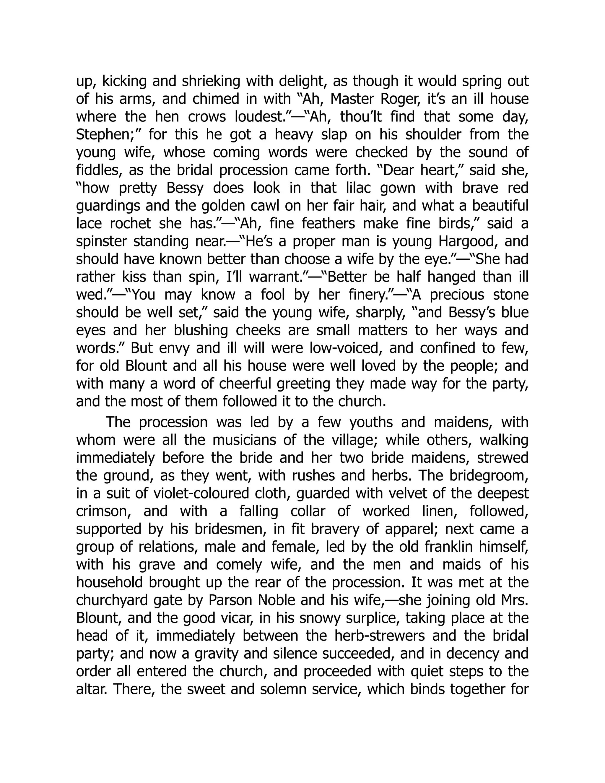 up, kicking and shrieking with delight, as though it would spring out
of his arms, and chimed in with “Ah, Master Roger, it’s an ill house
where the hen crows loudest.”—“Ah, thou’lt find that some day,
Stephen;” for this he got a heavy slap on his shoulder from the
young wife, whose coming words were checked by the sound of
fiddles, as the bridal procession came forth. “Dear heart,” said she,
“how pretty Bessy does look in that lilac gown with brave red
guardings and the golden cawl on her fair hair, and what a beautiful
lace rochet she has.”—“Ah, fine feathers make fine birds,” said a
spinster standing near.—“He’s a proper man is young Hargood, and
should have known better than choose a wife by the eye.”—“She had
rather kiss than spin, I’ll warrant.”—“Better be half hanged than ill
wed.”—“You may know a fool by her finery.”—“A precious stone
should be well set,” said the young wife, sharply, “and Bessy’s blue
eyes and her blushing cheeks are small matters to her ways and
words.” But envy and ill will were low-voiced, and confined to few,
for old Blount and all his house were well loved by the people; and
with many a word of cheerful greeting they made way for the party,
and the most of them followed it to the church.
The procession was led by a few youths and maidens, with
whom were all the musicians of the village; while others, walking
immediately before the bride and her two bride maidens, strewed
the ground, as they went, with rushes and herbs. The bridegroom,
in a suit of violet-coloured cloth, guarded with velvet of the deepest
crimson, and with a falling collar of worked linen, followed,
supported by his bridesmen, in fit bravery of apparel; next came a
group of relations, male and female, led by the old franklin himself,
with his grave and comely wife, and the men and maids of his
household brought up the rear of the procession. It was met at the
churchyard gate by Parson Noble and his wife,—she joining old Mrs.
Blount, and the good vicar, in his snowy surplice, taking place at the
head of it, immediately between the herb-strewers and the bridal
party; and now a gravity and silence succeeded, and in decency and
order all entered the church, and proceeded with quiet steps to the
altar. There, the sweet and solemn service, which binds together for
 