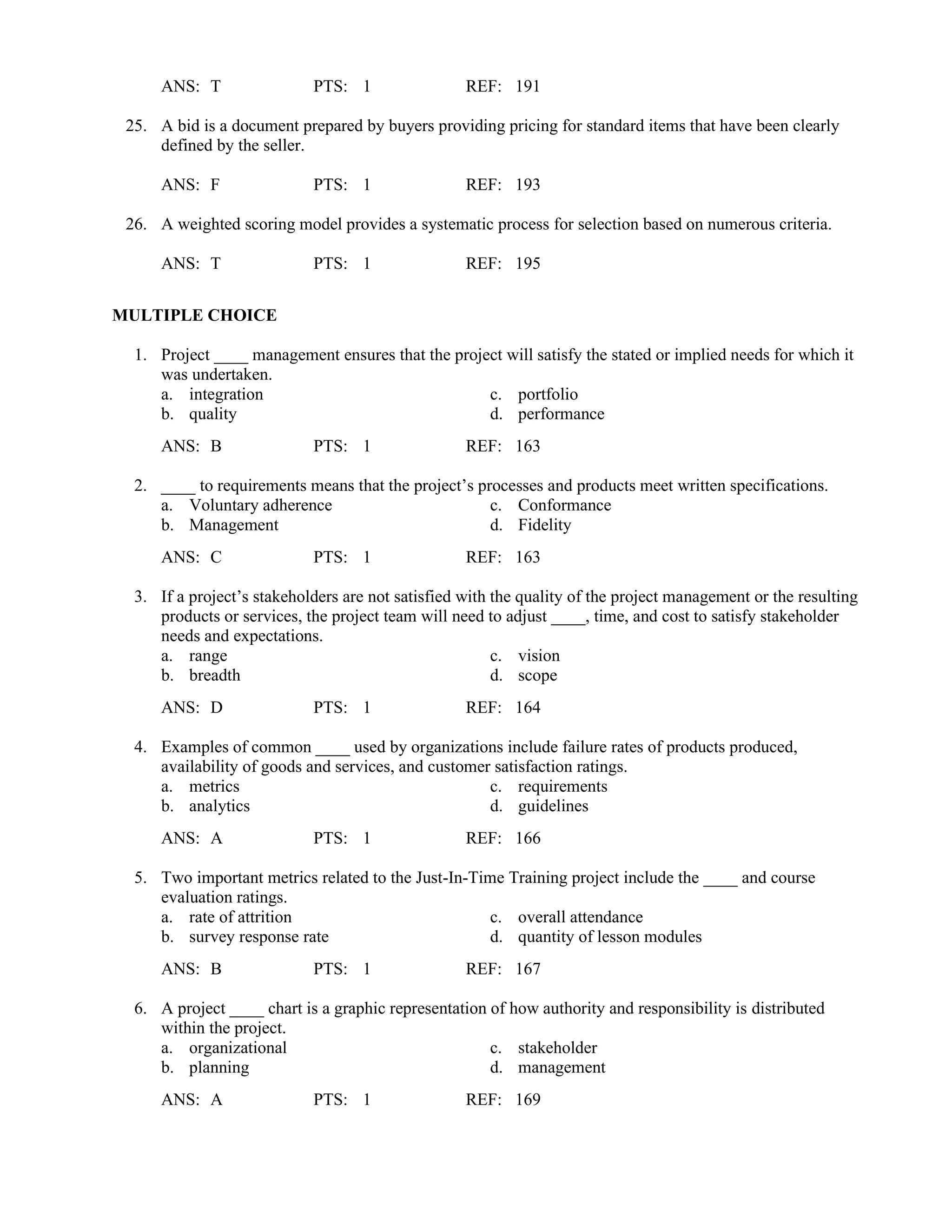 ANS: T PTS: 1 REF: 191
25. A bid is a document prepared by buyers providing pricing for standard items that have been clearly
defined by the seller.
ANS: F PTS: 1 REF: 193
26. A weighted scoring model provides a systematic process for selection based on numerous criteria.
ANS: T PTS: 1 REF: 195
MULTIPLE CHOICE
1. Project ____ management ensures that the project will satisfy the stated or implied needs for which it
was undertaken.
a. integration c. portfolio
b. quality d. performance
ANS: B PTS: 1 REF: 163
2. ____ to requirements means that the project’s processes and products meet written specifications.
a. Voluntary adherence c. Conformance
b. Management d. Fidelity
ANS: C PTS: 1 REF: 163
3. If a project’s stakeholders are not satisfied with the quality of the project management or the resulting
products or services, the project team will need to adjust ____, time, and cost to satisfy stakeholder
needs and expectations.
a. range c. vision
b. breadth d. scope
ANS: D PTS: 1 REF: 164
4. Examples of common ____ used by organizations include failure rates of products produced,
availability of goods and services, and customer satisfaction ratings.
a. metrics c. requirements
b. analytics d. guidelines
ANS: A PTS: 1 REF: 166
5. Two important metrics related to the Just-In-Time Training project include the ____ and course
evaluation ratings.
a. rate of attrition c. overall attendance
b. survey response rate d. quantity of lesson modules
ANS: B PTS: 1 REF: 167
6. A project ____ chart is a graphic representation of how authority and responsibility is distributed
within the project.
a. organizational c. stakeholder
b. planning d. management
ANS: A PTS: 1 REF: 169
 