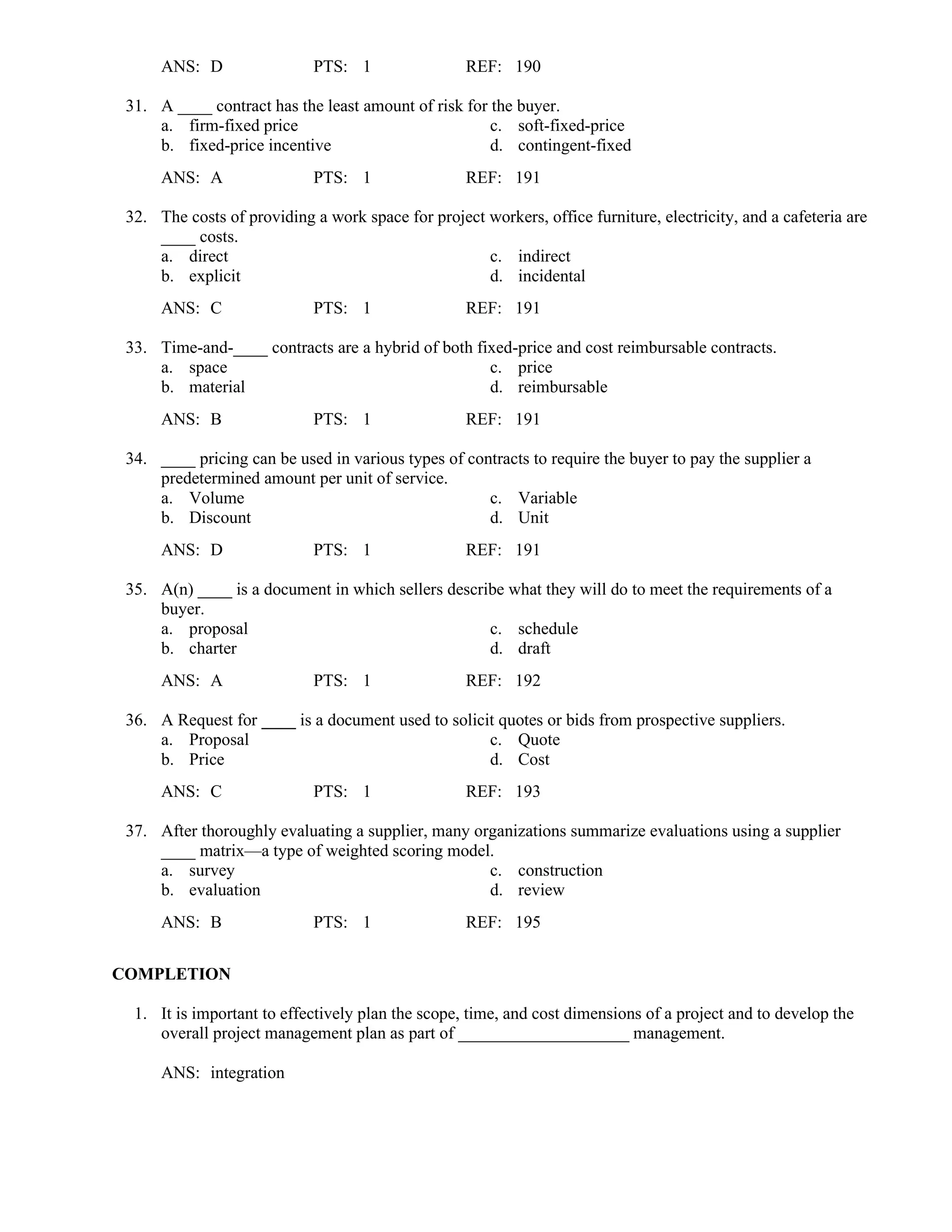 ANS: D PTS: 1 REF: 190
31. A ____ contract has the least amount of risk for the buyer.
a. firm-fixed price c. soft-fixed-price
b. fixed-price incentive d. contingent-fixed
ANS: A PTS: 1 REF: 191
32. The costs of providing a work space for project workers, office furniture, electricity, and a cafeteria are
____ costs.
a. direct c. indirect
b. explicit d. incidental
ANS: C PTS: 1 REF: 191
33. Time-and-____ contracts are a hybrid of both fixed-price and cost reimbursable contracts.
a. space c. price
b. material d. reimbursable
ANS: B PTS: 1 REF: 191
34. ____ pricing can be used in various types of contracts to require the buyer to pay the supplier a
predetermined amount per unit of service.
a. Volume c. Variable
b. Discount d. Unit
ANS: D PTS: 1 REF: 191
35. A(n) ____ is a document in which sellers describe what they will do to meet the requirements of a
buyer.
a. proposal c. schedule
b. charter d. draft
ANS: A PTS: 1 REF: 192
36. A Request for ____ is a document used to solicit quotes or bids from prospective suppliers.
a. Proposal c. Quote
b. Price d. Cost
ANS: C PTS: 1 REF: 193
37. After thoroughly evaluating a supplier, many organizations summarize evaluations using a supplier
____ matrix—a type of weighted scoring model.
a. survey c. construction
b. evaluation d. review
ANS: B PTS: 1 REF: 195
COMPLETION
1. It is important to effectively plan the scope, time, and cost dimensions of a project and to develop the
overall project management plan as part of ____________________ management.
ANS: integration
 